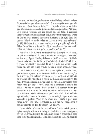 74 REFLEXÕES SOBRE AS QUESTÕES ÚLTIMAS DA VIDA
tronos ou soberanias, poderes ou autoridades; todas as coisas
foram criadas por ele e para ele”. O tema aqui é que “por ele
todas as coisas foram criadas”; o resto do versículo enfatiza
que absolutamente nada tem sido feito aparte dele. Até aqui
isso é uma repetição do que temos lido em João. O próximo
versículo continua para dizer que, não somente ele criou todas
as coisas, mas mesmo agora ele sustenta a criação pelo seu
poder: “Ele é antes de todas as coisas, e nele tudo subsiste”
(v. 17). Hebreus 1 ecoa esse ensino, e diz que pela agência do
Filho, Deus “fez o universo” (1.2), e que ele está “sustentando
todas as coisas por sua palavra poderosa” (v. 3).
Portanto, a visão bíblica da metafísica é a seguinte. O ponto
de partida metafísico é Deus a Trindade. Pela agência do Filho
— isto é, o logos, Razão, Sabedoria ou Palavra — a Deidade
criou o universo, que inclui tanto o “visível e invisível” (Cl 1.16),
o reino espiritual e material. Deus fez tudo que existe; nada
existe que ele não tenha criado. Deus é o único ser não-criado.
Deus continua a exercer seu poder após a criação, visto
que mesmo agora ele sustenta e facilita todas as operações
do universo. Em adição ao sustentar a contínua existência
da criação, ele é também a causa de tudo o que acontece. Ele
pode frequentemente usar causas ou meios secundários para
fazer com que algo ocorra, mas ele é também a causa das
causas ou meios secundários. Portanto, é correto dizer que
ele somente é a causa de todas as coisas; Sua mão é vista em
cada evento. Assim como nada pode ter vindo à existência
aparte dele, nada pode acontecer na criação aparte de sua
vontade e poder: “Não se vendem dois pardais por uma
moedinha? Contudo, nenhum deles cai no chão sem o
consentimento do Pai de vocês” (Mt 10.29).
Essa visão bíblica da metafísica é essencial para a
epistemologia, ética e soteriologia cristã. Em termos teológicos,
ter um conceito bíblico do soberano Deus é necessário para
uma teologia cristã sadia. Uma concessão na teologia própria
 