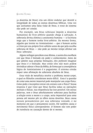 QUESTÕES ÚLTIMAS 75
(a doutrina de Deus) cria um efeito ondular que destrói a
integridade de todas as outras doutrinas bíblicas. Uma vez
que aceitamos uma falsa visão de Deus, o resto do sistema
não pode ser cristão.
Por exemplo, um Deus soberano impede a doutrina
humanista do livre-arbítrio quando chega à salvação. A
soberania divina elimina a autonomia humana — a Escritura
nega que o homem tenha livre-arbítrio. Da mesma forma,
alguém que insiste no Arminianismo — que o homem aceita
a Cristo por seu próprio livre-arbítrio antes do que pela escolha
soberana de Deus — não pode ao mesmo tempo afirmar um
Deus soberano.
Alguns teólogos percebem esse dilema, e assim eles escolhem
crer que Deus é limitado em poder e conhecimento. Antes do
que admitir suas próprias limitações, eles preferem imaginar
que Deus é o limitado. Mas então eles não mais podem
reivindicar adorar o Deus da Bíblia, de forma que a conseqüência
lógica do Arminianismo é o paganismo. O sistema cristão
requer uma afirmação da soberania absoluta de Deus.
Essa visão de metafísica resolve o problema mente-corpo,
o qual os filósofos consideram muito difícil. Essa é a questão
de como uma mente imaterial pode manipular um corpo físico.
Como pode o incorpóreo entrar em contato com o físico? Nossa
resposta é que visto que Deus facilita todas as operações
mentais e físicas, sua onipotência faz isso possível. Em outras
palavras, sem o Deus absolutamente soberano para facilitar
a relação entre a mente e o corpo, seria impossível para uma
pessoa até mesmo pôr os olhos nessa doutrina. Deus causa
nossos pensamentos por sua soberana vontade, e no
momento em que o pensamento ocorre, Ele também causa o
movimento físico correspondente. O homem não tem poder
de existência ou causação dentro de si mesmo.
 