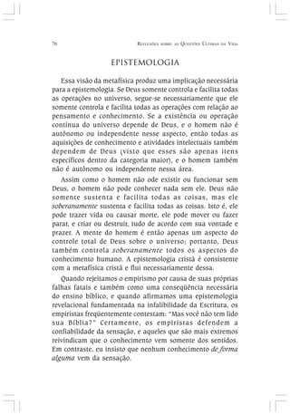 76 REFLEXÕES SOBRE AS QUESTÕES ÚLTIMAS DA VIDA
EPISTEMOLOGIA
Essa visão da metafísica produz uma implicação necessária
para a epistemologia. Se Deus somente controla e facilita todas
as operações no universo, segue-se necessariamente que ele
somente controla e facilita todas as operações com relação ao
pensamento e conhecimento. Se a existência ou operação
contínua do universo depende de Deus, e o homem não é
autônomo ou independente nesse aspecto, então todas as
aquisições de conhecimento e atividades intelectuais também
dependem de Deus (visto que esses são apenas itens
específicos dentro da categoria maior), e o homem também
não é autônomo ou independente nessa área.
Assim como o homem não ode existir ou funcionar sem
Deus, o homem não pode conhecer nada sem ele. Deus não
somente sustenta e facilita todas as coisas, mas ele
soberanamente sustenta e facilita todas as coisas. Isto é, ele
pode trazer vida ou causar morte, ele pode mover ou fazer
parar, e criar ou destruir, tudo de acordo com sua vontade e
prazer. A mente do homem é então apenas um aspecto do
controle total de Deus sobre o universo; portanto, Deus
também controla soberanamente todos os aspectos do
conhecimento humano. A epistemologia cristã é consistente
com a metafísica cristã e flui necessariamente dessa.
Quando rejeitamos o empirismo por causa de suas próprias
falhas fatais e também como uma conseqüência necessária
do ensino bíblico, e quando afirmamos uma epistemologia
revelacional fundamentada na infalibilidade da Escritura, os
empiristas freqüentemente contestam: “Mas você não tem lido
sua Bíblia?” Certamente, os empiristas defendem a
confiabilidade da sensação, e aqueles que são mais extremos
reivindicam que o conhecimento vem somente dos sentidos.
Em contraste, eu insisto que nenhum conhecimento de forma
alguma vem da sensação.
 