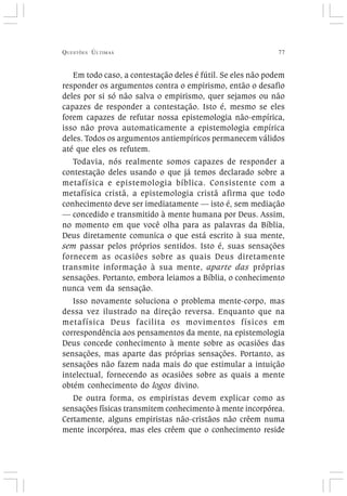 QUESTÕES ÚLTIMAS 77
Em todo caso, a contestação deles é fútil. Se eles não podem
responder os argumentos contra o empirismo, então o desafio
deles por si só não salva o empirismo, quer sejamos ou não
capazes de responder a contestação. Isto é, mesmo se eles
forem capazes de refutar nossa epistemologia não-empírica,
isso não prova automaticamente a epistemologia empírica
deles. Todos os argumentos antiempíricos permanecem válidos
até que eles os refutem.
Todavia, nós realmente somos capazes de responder a
contestação deles usando o que já temos declarado sobre a
metafísica e epistemologia bíblica. Consistente com a
metafísica cristã, a epistemologia cristã afirma que todo
conhecimento deve ser imediatamente — isto é, sem mediação
— concedido e transmitido à mente humana por Deus. Assim,
no momento em que você olha para as palavras da Bíblia,
Deus diretamente comunica o que está escrito à sua mente,
sem passar pelos próprios sentidos. Isto é, suas sensações
fornecem as ocasiões sobre as quais Deus diretamente
transmite informação à sua mente, aparte das próprias
sensações. Portanto, embora leiamos a Bíblia, o conhecimento
nunca vem da sensação.
Isso novamente soluciona o problema mente-corpo, mas
dessa vez ilustrado na direção reversa. Enquanto que na
metafísica Deus facilita os movimentos físicos em
correspondência aos pensamentos da mente, na epistemologia
Deus concede conhecimento à mente sobre as ocasiões das
sensações, mas aparte das próprias sensações. Portanto, as
sensações não fazem nada mais do que estimular a intuição
intelectual, fornecendo as ocasiões sobre as quais a mente
obtém conhecimento do logos divino.
De outra forma, os empiristas devem explicar como as
sensações físicas transmitem conhecimento à mente incorpórea.
Certamente, alguns empiristas não-cristãos não crêem numa
mente incorpórea, mas eles crêem que o conhecimento reside
 