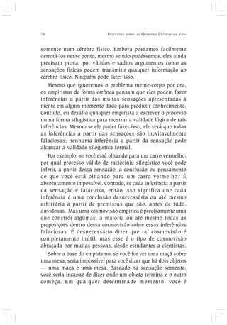 78 REFLEXÕES SOBRE AS QUESTÕES ÚLTIMAS DA VIDA
somente num cérebro físico. Embora possamos facilmente
derrotá-los nesse ponto, mesmo se não pudéssemos, eles ainda
precisam provar por válidos e sadios argumentos como as
sensações físicas podem transmitir qualquer informação ao
cérebro físico. Ninguém pode fazer isso.
Mesmo que ignoremos o problema mente-corpo por ora,
os empiristas de forma errônea pensam que eles podem fazer
inferências a partir das muitas sensações apresentadas à
mente em algum momento dado para produzir conhecimento.
Contudo, eu desafio qualquer empirista a escrever o processo
numa forma silogística para mostrar a validade lógica de tais
inferências. Mesmo se ele puder fazer isso, ele verá que todas
as inferências a partir das sensações são inevitavelmente
falaciosas; nenhuma inferência a partir da sensação pode
alcançar a validade silogística formal.
Por exemplo, se você está olhando para um carro vermelho,
por qual processo válido de raciocínio silogístico você pode
inferir, a partir dessa sensação, a conclusão ou pensamento
de que você está olhando para um carro vermelho? É
absolutamente impossível. Contudo, se cada inferência a partir
da sensação é falaciosa, então isso significa que cada
inferência é uma conclusão desnecessária ou até mesmo
arbitrária a partir de premissas que são, antes de tudo,
duvidosas. Mas uma cosmovisão empírica é precisamente uma
que constrói algumas, a maioria ou até mesmo todas as
proposições dentro dessa cosmovisão sobre essas inferências
falaciosas. É desnecessário dizer que tal cosmovisão é
completamente inútil, mas esse é o tipo de cosmovisão
abraçada por muitas pessoas, desde estudantes a cientistas.
Sobre a base do empirismo, se você for ver uma maçã sobre
uma mesa, seria impossível para você dizer que há dois objetos
— uma maça e uma mesa. Baseado na sensação somente,
você seria incapaz de dizer onde um objeto termina e o outro
começa. Em qualquer determinado momento, você é
 