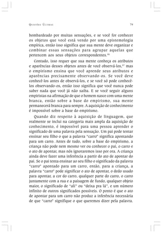 QUESTÕES ÚLTIMAS 79
bombardeado por muitas sensações, e se você for conhecer
os objetos que você está vendo por uma epistemologia
empírica, então isso significa que sua mente deve organizar e
combinar essas sensações para agrupar aquelas que
pertencem aos seus objetos correspondentes.46
Contudo, isso requer que sua mente conheça os atributos
e aparências desses objetos antes de você observá-los,47
mas
o empirismo ensina que você aprende seus atributos e
aparências precisamente observando-os. Se você deve
conhecê-los antes de observá-los, e se você só pode conhecê-
los observando-os, então isso significa que você nunca pode
saber nada que você já não saiba. E se você seguir alguns
empiristas na afirmação de que o homem nasce com uma mente
branca, então sobre a base do empirismo, sua mente
permanecerá branca para sempre. A aquisição de conhecimento
é impossível sobre a base do empirismo.
Quando diz respeito à aquisição de linguagem, que
realmente se inclui na categoria mais ampla da aquisição de
conhecimento, é impossível para uma pessoa aprender o
significado de uma palavra pela sensação. Um pai pode tentar
ensinar seu filho o que a palavra “carro” significa apontando
para um carro. Antes de tudo, sobre a base do empirismo, a
criança não pode nem mesmo ver ou conhecer o pai, o carro e
o ato de apontar, mas nós ignoraremos isso por ora. A criança
ainda deve fazer uma inferência a partir do ato de apontar do
pai. Se o pai tenta ensinar ao seu filho o significado da palavra
“carro” apontado para um carro, então, para a criança, a
palavra “carro” pode significar o ato de apontar, o dedo usado
para apontar, a cor do carro, qualquer parte do carro, o carro
juntamente com a rua e a paisagem de fundo, qualquer objeto
maior, o significado de “ali” ou “deixa pra lá”, e um número
infinito de outros significados possíveis. O ponto é que o ato
de apontar para um carro não produz a inferência necessária
de que “carro” signifique o que queremos dizer pela palavra.
 