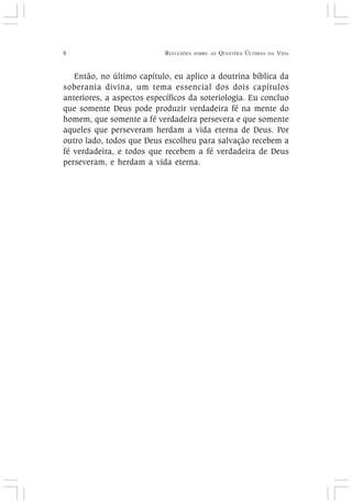 8 REFLEXÕES SOBRE AS QUESTÕES ÚLTIMAS DA VIDA
Então, no último capítulo, eu aplico a doutrina bíblica da
soberania divina, um tema essencial dos dois capítulos
anteriores, a aspectos específicos da soteriologia. Eu concluo
que somente Deus pode produzir verdadeira fé na mente do
homem, que somente a fé verdadeira persevera e que somente
aqueles que perseveram herdam a vida eterna de Deus. Por
outro lado, todos que Deus escolheu para salvação recebem a
fé verdadeira, e todos que recebem a fé verdadeira de Deus
perseveram, e herdam a vida eterna.
 
