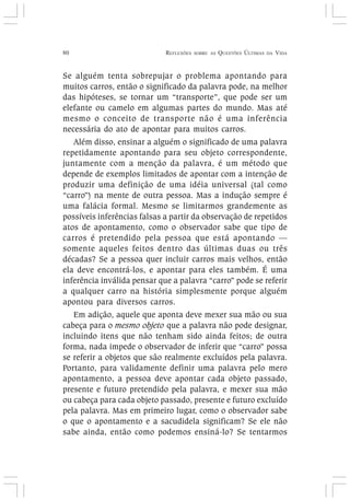 80 REFLEXÕES SOBRE AS QUESTÕES ÚLTIMAS DA VIDA
Se alguém tenta sobrepujar o problema apontando para
muitos carros, então o significado da palavra pode, na melhor
das hipóteses, se tornar um “transporte”, que pode ser um
elefante ou camelo em algumas partes do mundo. Mas até
mesmo o conceito de transporte não é uma inferência
necessária do ato de apontar para muitos carros.
Além disso, ensinar a alguém o significado de uma palavra
repetidamente apontando para seu objeto correspondente,
juntamente com a menção da palavra, é um método que
depende de exemplos limitados de apontar com a intenção de
produzir uma definição de uma idéia universal (tal como
“carro”) na mente de outra pessoa. Mas a indução sempre é
uma falácia formal. Mesmo se limitarmos grandemente as
possíveis inferências falsas a partir da observação de repetidos
atos de apontamento, como o observador sabe que tipo de
carros é pretendido pela pessoa que está apontando —
somente aqueles feitos dentro das últimas duas ou três
décadas? Se a pessoa quer incluir carros mais velhos, então
ela deve encontrá-los, e apontar para eles também. É uma
inferência inválida pensar que a palavra “carro” pode se referir
a qualquer carro na história simplesmente porque alguém
apontou para diversos carros.
Em adição, aquele que aponta deve mexer sua mão ou sua
cabeça para o mesmo objeto que a palavra não pode designar,
incluindo itens que não tenham sido ainda feitos; de outra
forma, nada impede o observador de inferir que “carro” possa
se referir a objetos que são realmente excluídos pela palavra.
Portanto, para validamente definir uma palavra pelo mero
apontamento, a pessoa deve apontar cada objeto passado,
presente e futuro pretendido pela palavra, e mexer sua mão
ou cabeça para cada objeto passado, presente e futuro excluído
pela palavra. Mas em primeiro lugar, como o observador sabe
o que o apontamento e a sacudidela significam? Se ele não
sabe ainda, então como podemos ensiná-lo? Se tentarmos
 