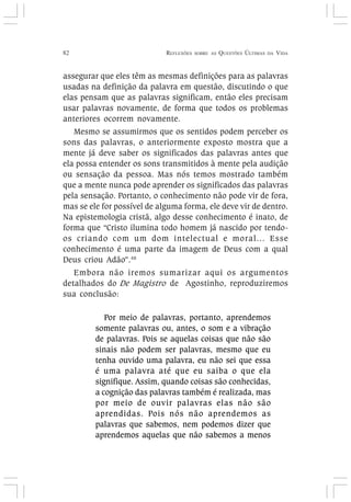 82 REFLEXÕES SOBRE AS QUESTÕES ÚLTIMAS DA VIDA
assegurar que eles têm as mesmas definições para as palavras
usadas na definição da palavra em questão, discutindo o que
elas pensam que as palavras significam, então eles precisam
usar palavras novamente, de forma que todos os problemas
anteriores ocorrem novamente.
Mesmo se assumirmos que os sentidos podem perceber os
sons das palavras, o anteriormente exposto mostra que a
mente já deve saber os significados das palavras antes que
ela possa entender os sons transmitidos à mente pela audição
ou sensação da pessoa. Mas nós temos mostrado também
que a mente nunca pode aprender os significados das palavras
pela sensação. Portanto, o conhecimento não pode vir de fora,
mas se ele for possível de alguma forma, ele deve vir de dentro.
Na epistemologia cristã, algo desse conhecimento é inato, de
forma que “Cristo ilumina todo homem já nascido por tendo-
os criando com um dom intelectual e moral... Esse
conhecimento é uma parte da imagem de Deus com a qual
Deus criou Adão”.48
Embora não iremos sumarizar aqui os argumentos
detalhados do De Magistro de Agostinho, reproduziremos
sua conclusão:
Por meio de palavras, portanto, aprendemos
somente palavras ou, antes, o som e a vibração
de palavras. Pois se aquelas coisas que não são
sinais não podem ser palavras, mesmo que eu
tenha ouvido uma palavra, eu não sei que essa
é uma palavra até que eu saiba o que ela
signifique. Assim, quando coisas são conhecidas,
a cognição das palavras também é realizada, mas
por meio de ouvir palavras elas não são
aprendidas. Pois nós não aprendemos as
palavras que sabemos, nem podemos dizer que
aprendemos aquelas que não sabemos a menos
 