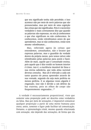QUESTÕES ÚLTIMAS 83
que seu significado tenha sido percebido; e isso
acontece não por meio de ouvir palavras que são
pronunciadas, mas por meio de uma cognição
das coisas que são significadas. Pois é o raciocínio
verdadeiro e mais corretamente dito que quando
as palavras são expressas, ou nós já conhecemos
o que elas significam ou não conhecemos. Se
conhecemos, então relembramos antes do que
aprendemos, mas se não conhecemos, então nem
mesmo relembramos...
Mas, referindo agora às coisas que
entendemos, consultamos, não o locutor que
expressa palavras, mas o guardião da verdade
dentro da própria mente, pois temos talvez sido
relembrados pelas palavras para assim o fazer.
Além do mais, aquele que é consultado ensina;
pois aquele que é dito residir no homem interior
é Cristo, isto é, a excelência imutável de Deus e
sua eterna sabedoria, que toda alma racional
deveras consulta. Mas ali é relevado a cada um
tanto quanto ele possa apreender através de
sua vontade, segundo ela seja mais perfeita ou
menos perfeita. E se algumas vezes alguém é
enganado, isso não é devido a um defeito da
luz externa, pois os olhos do corpo são
frequentemente enganados...49
A verdade é necessariamente proposicional, visto que
somente uma proposição pode ser descrita como verdadeira
ou falsa. Mas por meio de sensações, é impossível comunicar
qualquer proposição a partir de uma mente humana para
outra; antes, somente o logos pode facilitar tal comunicação.
Portanto, a epistemologia cristã, mesmo quando relacionada
com sensação, não depende das sensações, de forma que ela
 