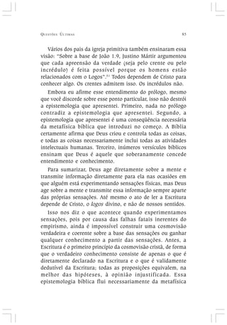 QUESTÕES ÚLTIMAS 85
Vários dos pais da igreja primitiva também ensinaram essa
visão: “Sobre a base de João 1.9, Justino Mártir argumentou
que cada apreensão da verdade (seja pelo crente ou pelo
incrédulo) é feita possível porque os homens estão
relacionados com o Logos”.51
Todos dependem de Cristo para
conhecer algo. Os crentes admitem isso. Os incrédulos não.
Embora eu afirme esse entendimento do prólogo, mesmo
que você discorde sobre esse ponto particular, isso não destrói
a epistemologia que apresentei. Primeiro, nada no prólogo
contradiz a epistemologia que apresentei. Segundo, a
epistemologia que apresentei é uma conseqüência necessária
da metafísica bíblica que introduzi no começo. A Bíblia
certamente afirma que Deus criou e controla todas as coisas,
e todas as coisas necessariamente inclui todas as atividades
intelectuais humanas. Terceiro, inúmeros versículos bíblicos
ensinam que Deus é aquele que soberanamente concede
entendimento e conhecimento.
Para sumarizar, Deus age diretamente sobre a mente e
transmite informação diretamente para ela nas ocasiões em
que alguém está experimentando sensações físicas, mas Deus
age sobre a mente e transmite essa informação sempre aparte
das próprias sensações. Até mesmo o ato de ler a Escritura
depende de Cristo, o logos divino, e não de nossos sentidos.
Isso nos diz o que acontece quando experimentamos
sensações, pois por causa das falhas fatais inerentes do
empirismo, ainda é impossível construir uma cosmovisão
verdadeira e coerente sobre a base das sensações ou ganhar
qualquer conhecimento a partir das sensações. Antes, a
Escritura é o primeiro princípio da cosmovisão cristã, de forma
que o verdadeiro conhecimento consiste de apenas o que é
diretamente declarado na Escritura e o que é validamente
dedutível da Escritura; todas as proposições equivalem, na
melhor das hipóteses, à opinião injustificada. Essa
epistemologia bíblica flui necessariamente da metafísica
 