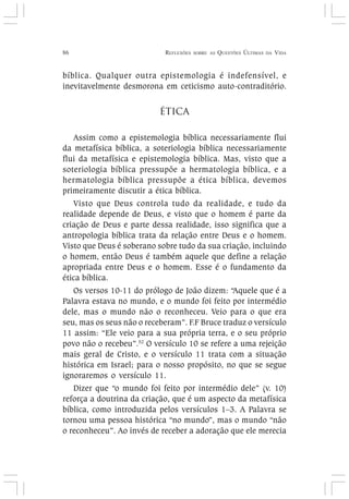 86 REFLEXÕES SOBRE AS QUESTÕES ÚLTIMAS DA VIDA
bíblica. Qualquer outra epistemologia é indefensível, e
inevitavelmente desmorona em ceticismo auto-contraditório.
ÉTICA
Assim como a epistemologia bíblica necessariamente flui
da metafísica bíblica, a soteriologia bíblica necessariamente
flui da metafísica e epistemologia bíblica. Mas, visto que a
soteriologia bíblica pressupõe a hermatologia bíblica, e a
hermatologia bíblica pressupõe a ética bíblica, devemos
primeiramente discutir a ética bíblica.
Visto que Deus controla tudo da realidade, e tudo da
realidade depende de Deus, e visto que o homem é parte da
criação de Deus e parte dessa realidade, isso significa que a
antropologia bíblica trata da relação entre Deus e o homem.
Visto que Deus é soberano sobre tudo da sua criação, incluindo
o homem, então Deus é também aquele que define a relação
apropriada entre Deus e o homem. Esse é o fundamento da
ética bíblica.
Os versos 10-11 do prólogo de João dizem: “Aquele que é a
Palavra estava no mundo, e o mundo foi feito por intermédio
dele, mas o mundo não o reconheceu. Veio para o que era
seu, mas os seus não o receberam”. F.F Bruce traduz o versículo
11 assim: “Ele veio para a sua própria terra, e o seu próprio
povo não o recebeu”.52
O versículo 10 se refere a uma rejeição
mais geral de Cristo, e o versículo 11 trata com a situação
histórica em Israel; para o nosso propósito, no que se segue
ignoraremos o versículo 11.
Dizer que “o mundo foi feito por intermédio dele” (v. 10)
reforça a doutrina da criação, que é um aspecto da metafísica
bíblica, como introduzida pelos versículos 1–3. A Palavra se
tornou uma pessoa histórica “no mundo”, mas o mundo “não
o reconheceu”. Ao invés de receber a adoração que ele merecia
 