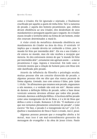 QUESTÕES ÚLTIMAS 87
como o Criador, Ele foi ignorado e rejeitado, e finalmente
crucificado por aqueles a quem ele tinha feito. Tal é a natureza
do pecado, e aquela dos homens pecaminosos, que, embora
devam obediência ao seu Criador, eles desdenham de seus
mandamentos e perseguem aqueles que o seguem. Se o Criador
ousou invadir o território deles na forma de um homem, então
eles estavam determinados a matá-lo.
A visão cristã da metafísica demanda obediência aos
mandamentos do Criador na área da ética. O versículo 10
implica que o mundo deveria ter conhecido a Cristo, pois “o
mundo foi feito por intermédio dele”. Ele era o seu Criador, e
ele estava no mundo, mas ele não recebeu a recepção que
merecia. Se eles estivessem cientes de que “o mundo foi feito
por intermédio dele”, certamente não agiriam assim — a mente
pecaminosa é cega, ingrata e irracional. Em todo caso, o
versículo mostra que a relação do homem para com Deus tem
sido danificada pelo pecado.
Através da influência da filosofia e psicologia secular,
muitas pessoas têm um conceito distorcido do pecado, e
algumas pessoas têm me dito que elas nunca pecaram de
forma alguma. Contudo, isso com certeza é falso, pois 1João
1.18 diz: “Se afirmarmos que estamos sem pecado, enganamos
a nós mesmos, e a verdade não está em nós”. Mesmo antes
de darmos a definição bíblica de pecado, sobre a base desse
versículo somente devemos afirmar que todos têm pecado.
Contudo, daremos a definição bíblica. A Escritura define pecado
como uma transgressão da lei de Deus, e é a lei de Deus que
defina o certo e errado. Romanos 3.20 diz: “É mediante a Lei
que nos tornamos plenamente conscientes do pecado”, e João
escreve “De fato, o pecado é a transgressão da Lei” (1Jo 3.4).
Quebrar o mandamento de Deus é fazer o errado, isto é, pecar.
Algumas pessoas pensam que o evangelho aboliu a lei
moral, mas isso é um mal-entendimento grosseiro da
mensagem do evangelho e da obra de Jesus Cristo. Paulo
 