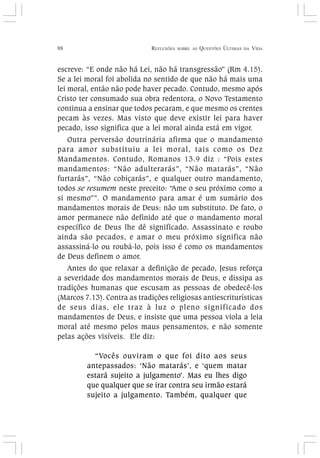 88 REFLEXÕES SOBRE AS QUESTÕES ÚLTIMAS DA VIDA
escreve: “E onde não há Lei, não há transgressão” (Rm 4.15).
Se a lei moral foi abolida no sentido de que não há mais uma
lei moral, então não pode haver pecado. Contudo, mesmo após
Cristo ter consumado sua obra redentora, o Novo Testamento
continua a ensinar que todos pecaram, e que mesmo os crentes
pecam às vezes. Mas visto que deve existir lei para haver
pecado, isso significa que a lei moral ainda está em vigor.
Outra perversão doutrinária afirma que o mandamento
para amor substituiu a lei moral, tais como os Dez
Mandamentos. Contudo, Romanos 13.9 diz : “Pois estes
mandamentos: “Não adulterarás”, “Não matarás”, “Não
furtarás”, “Não cobiçarás”, e qualquer outro mandamento,
todos se resumem neste preceito: “Ame o seu próximo como a
si mesmo””. O mandamento para amar é um sumário dos
mandamentos morais de Deus: não um substituto. De fato, o
amor permanece não definido até que o mandamento moral
específico de Deus lhe dê significado. Assassinato e roubo
ainda são pecados, e amar o meu próximo significa não
assassiná-lo ou roubá-lo, pois isso é como os mandamentos
de Deus definem o amor.
Antes do que relaxar a definição de pecado, Jesus reforça
a severidade dos mandamentos morais de Deus, e dissipa as
tradições humanas que escusam as pessoas de obedecê-los
(Marcos 7.13). Contra as tradições religiosas antiescriturísticas
de seus dias, ele traz à luz o pleno significado dos
mandamentos de Deus, e insiste que uma pessoa viola a leia
moral até mesmo pelos maus pensamentos, e não somente
pelas ações visíveis. Ele diz:
“Vocês ouviram o que foi dito aos seus
antepassados: ‘Não matarás’, e ‘quem matar
estará sujeito a julgamento’. Mas eu lhes digo
que qualquer que se irar contra seu irmão estará
sujeito a julgamento. Também, qualquer que
 