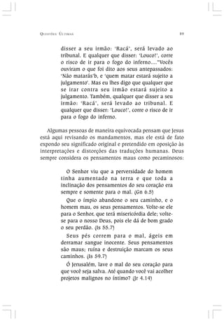 QUESTÕES ÚLTIMAS 89
disser a seu irmão: ‘Racá’, será levado ao
tribunal. E qualquer que disser: ‘Louco!’, corre
o risco de ir para o fogo do inferno....”Vocês
ouviram o que foi dito aos seus antepassados:
‘Não matarás’b, e ‘quem matar estará sujeito a
julgamento’. Mas eu lhes digo que qualquer que
se irar contra seu irmão estará sujeito a
julgamento. Também, qualquer que disser a seu
irmão: ‘Racá’, será levado ao tribunal. E
qualquer que disser: ‘Louco!’, corre o risco de ir
para o fogo do inferno.
Algumas pessoas de maneira equivocada pensam que Jesus
está aqui revisando os mandamentos, mas ele está de fato
expondo seu significado original e pretendido em oposição às
interpretações e distorções das traduções humanas. Deus
sempre considera os pensamentos maus como pecaminosos:
O Senhor viu que a perversidade do homem
tinha aumentado na terra e que toda a
inclinação dos pensamentos do seu coração era
sempre e somente para o mal. (Gn 6.5)
Que o ímpio abandone o seu caminho, e o
homem mau, os seus pensamentos. Volte-se ele
para o Senhor, que terá misericórdia dele; volte-
se para o nosso Deus, pois ele dá de bom grado
o seu perdão. (Is 55.7)
Seus pés correm para o mal, ágeis em
derramar sangue inocente. Seus pensamentos
são maus; ruína e destruição marcam os seus
caminhos. (Is 59.7)
Ó Jerusalém, lave o mal do seu coração para
que você seja salva. Até quando você vai acolher
projetos malignos no íntimo? (Jr 4.14)
 