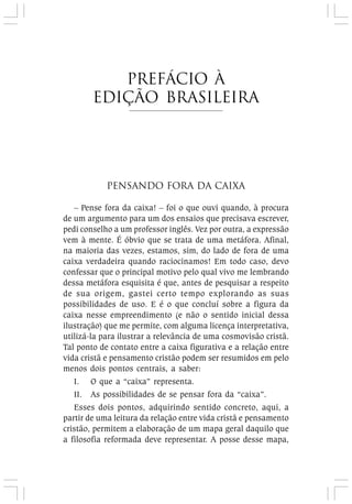 Pensando fora da Caixa
– Pense fora da caixa! – foi o que ouvi quando, à procura
de um argumento para um dos ensaios que precisava escrever,
pedi conselho a um professor inglês. Vez por outra, a expressão
vem à mente. É óbvio que se trata de uma metáfora. Afinal,
na maioria das vezes, estamos, sim, do lado de fora de uma
caixa verdadeira quando raciocinamos! Em todo caso, devo
confessar que o principal motivo pelo qual vivo me lembrando
dessa metáfora esquisita é que, antes de pesquisar a respeito
de sua origem, gastei certo tempo explorando as suas
possibilidades de uso. E é o que concluí sobre a figura da
caixa nesse empreendimento (e não o sentido inicial dessa
ilustração) que me permite, com alguma licença interpretativa,
utilizá-la para ilustrar a relevância de uma cosmovisão cristã.
Tal ponto de contato entre a caixa figurativa e a relação entre
vida cristã e pensamento cristão podem ser resumidos em pelo
menos dois pontos centrais, a saber:
I. O que a “caixa” representa.
II. As possibilidades de se pensar fora da “caixa”.
Esses dois pontos, adquirindo sentido concreto, aqui, a
partir de uma leitura da relação entre vida cristã e pensamento
cristão, permitem a elaboração de um mapa geral daquilo que
a filosofia reformada deve representar. A posse desse mapa,
prefácio à
Edição brasileira
 