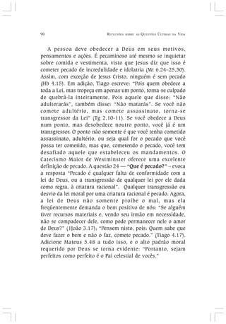 90 REFLEXÕES SOBRE AS QUESTÕES ÚLTIMAS DA VIDA
A pessoa deve obedecer a Deus em seus motivos,
pensamentos e ações. É pecaminoso até mesmo se inquietar
sobre comida e vestimenta, visto que Jesus diz que isso é
cometer pecado de incredulidade e idolatria (Mt 6.24–25,30).
Assim, com exceção de Jesus Cristo, ninguém é sem pecado
(Hb 4.15). Em adição, Tiago escreve: “Pois quem obedece a
toda a Lei, mas tropeça em apenas um ponto, torna-se culpado
de quebrá-la inteiramente. Pois aquele que disse: “Não
adulterarás”, também disse: “Não matarás”. Se você não
comete adultério, mas comete assassinato, torna-se
transgressor da Lei” (Tg 2.10-11). Se você obedece a Deus
num ponto, mas desobedece noutro ponto, você já é um
transgressor. O ponto não somente é que você tenha cometido
assassinato, adultério, ou seja qual for o pecado que você
possa ter cometido, mas que, cometendo o pecado, você tem
desafiado aquele que estabeleceu os mandamentos. O
Catecismo Maior de Westminster oferece uma excelente
definição de pecado. A questão 24 — “Que é pecado?” – evoca
a resposta “Pecado é qualquer falta de conformidade com a
lei de Deus, ou a transgressão de qualquer lei por ele dada
como regra, à criatura racional”. Qualquer transgressão ou
desvio da lei moral por uma criatura racional é pecado. Agora,
a lei de Deus não somente proíbe o mal, mas ela
freqüentemente demanda o bem positivo de nós: “Se alguém
tiver recursos materiais e, vendo seu irmão em necessidade,
não se compadecer dele, como pode permanecer nele o amor
de Deus?” (1João 3.17); “Pensem nisto, pois: Quem sabe que
deve fazer o bem e não o faz, comete pecado.” (Tiago 4.17).
Adicione Mateus 5.48 a tudo isso, e o alto padrão moral
requerido por Deus se torna evidente: “Portanto, sejam
perfeitos como perfeito é o Pai celestial de vocês.”
 