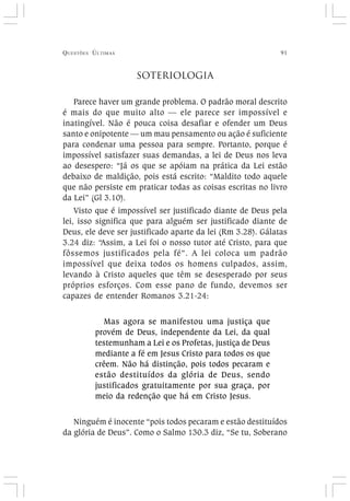 QUESTÕES ÚLTIMAS 91
SOTERIOLOGIA
Parece haver um grande problema. O padrão moral descrito
é mais do que muito alto — ele parece ser impossível e
inatingível. Não é pouca coisa desafiar e ofender um Deus
santo e onipotente — um mau pensamento ou ação é suficiente
para condenar uma pessoa para sempre. Portanto, porque é
impossível satisfazer suas demandas, a lei de Deus nos leva
ao desespero: “Já os que se apóiam na prática da Lei estão
debaixo de maldição, pois está escrito: “Maldito todo aquele
que não persiste em praticar todas as coisas escritas no livro
da Lei” (Gl 3.10).
Visto que é impossível ser justificado diante de Deus pela
lei, isso significa que para alguém ser justificado diante de
Deus, ele deve ser justificado aparte da lei (Rm 3.28). Gálatas
3.24 diz: “Assim, a Lei foi o nosso tutor até Cristo, para que
fôssemos justificados pela fé”. A lei coloca um padrão
impossível que deixa todos os homens culpados, assim,
levando à Cristo aqueles que têm se desesperado por seus
próprios esforços. Com esse pano de fundo, devemos ser
capazes de entender Romanos 3.21-24:
Mas agora se manifestou uma justiça que
provém de Deus, independente da Lei, da qual
testemunham a Lei e os Profetas, justiça de Deus
mediante a fé em Jesus Cristo para todos os que
crêem. Não há distinção, pois todos pecaram e
estão destituídos da glória de Deus, sendo
justificados gratuitamente por sua graça, por
meio da redenção que há em Cristo Jesus.
Ninguém é inocente “pois todos pecaram e estão destituídos
da glória de Deus”. Como o Salmo 130.3 diz, “Se tu, Soberano
 