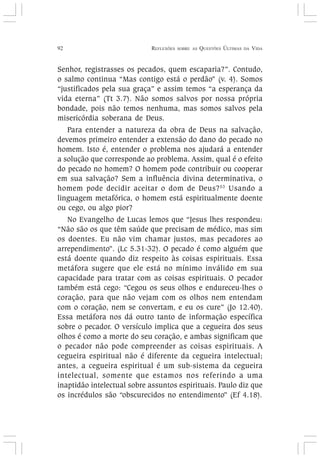 92 REFLEXÕES SOBRE AS QUESTÕES ÚLTIMAS DA VIDA
Senhor, registrasses os pecados, quem escaparia?”. Contudo,
o salmo continua “Mas contigo está o perdão” (v. 4). Somos
“justificados pela sua graça” e assim temos “a esperança da
vida eterna” (Tt 3.7). Não somos salvos por nossa própria
bondade, pois não temos nenhuma, mas somos salvos pela
misericórdia soberana de Deus.
Para entender a natureza da obra de Deus na salvação,
devemos primeiro entender a extensão do dano do pecado no
homem. Isto é, entender o problema nos ajudará a entender
a solução que corresponde ao problema. Assim, qual é o efeito
do pecado no homem? O homem pode contribuir ou cooperar
em sua salvação? Sem a influência divina determinativa, o
homem pode decidir aceitar o dom de Deus?53
Usando a
linguagem metafórica, o homem está espiritualmente doente
ou cego, ou algo pior?
No Evangelho de Lucas lemos que “Jesus lhes respondeu:
“Não são os que têm saúde que precisam de médico, mas sim
os doentes. Eu não vim chamar justos, mas pecadores ao
arrependimento”. (Lc 5.31-32). O pecado é como alguém que
está doente quando diz respeito às coisas espirituais. Essa
metáfora sugere que ele está no mínimo inválido em sua
capacidade para tratar com as coisas espirituais. O pecador
também está cego: “Cegou os seus olhos e endureceu-lhes o
coração, para que não vejam com os olhos nem entendam
com o coração, nem se convertam, e eu os cure” (Jo 12.40).
Essa metáfora nos dá outro tanto de informação específica
sobre o pecador. O versículo implica que a cegueira dos seus
olhos é como a morte do seu coração, e ambas significam que
o pecador não pode compreender as coisas espirituais. A
cegueira espiritual não é diferente da cegueira intelectual;
antes, a cegueira espiritual é um sub-sistema da cegueira
intelectual, somente que estamos nos referindo a uma
inaptidão intelectual sobre assuntos espirituais. Paulo diz que
os incrédulos são “obscurecidos no entendimento” (Ef 4.18).
 