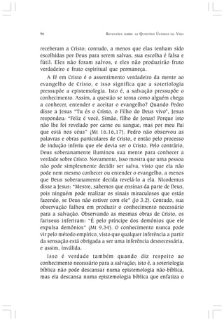 96 REFLEXÕES SOBRE AS QUESTÕES ÚLTIMAS DA VIDA
receberam a Cristo; contudo, a menos que elas tenham sido
escolhidas por Deus para serem salvas, sua escolha é falsa e
fútil. Eles não foram salvos, e eles não produzirão fruto
verdadeiro e fruto espiritual que permaneça.
A fé em Cristo é o assentimento verdadeiro da mente ao
evangelho de Cristo, e isso significa que a soteriologia
pressupõe a epistemologia. Isto é, a salvação pressupõe o
conhecimento. Assim, a questão se torna como alguém chega
a conhecer, entender e aceitar o evangelho? Quando Pedro
disse a Jesus “Tu és o Cristo, o Filho do Deus vivo”, Jesus
respondeu: “Feliz é você, Simão, filho de Jonas! Porque isto
não lhe foi revelado por carne ou sangue, mas por meu Pai
que está nos céus” (Mt 16.16,17). Pedro não observou as
palavras e obras particulares de Cristo, e então pelo processo
de indução inferiu que ele devia ser o Cristo. Pelo contrário,
Deus soberanamente iluminou sua mente para conhecer a
verdade sobre Cristo. Novamente, isso mostra que uma pessoa
não pode simplesmente decidir ser salva, visto que ela não
pode nem mesmo conhecer ou entender o evangelho, a menos
que Deus soberanamente decida revelá-lo a ela. Nicodemus
disse a Jesus: “Mestre, sabemos que ensinas da parte de Deus,
pois ninguém pode realizar os sinais miraculosos que estás
fazendo, se Deus não estiver com ele” (Jo 3.2). Contudo, sua
observação falhou em produzir o conhecimento necessário
para a salvação. Observando as mesmas obras de Cristo, os
fariseus inferiram: “É pelo príncipe dos demônios que ele
expulsa demônios” (Mt 9.34). O conhecimento nunca pode
vir pelo método empírico, visto que qualquer inferência a partir
da sensação está obrigada a ser uma inferência desnecessária,
e assim, inválida.
Isso é verdade também quando diz respeito ao
conhecimento necessário para a salvação; isto é, a soteriologia
bíblica não pode descansar numa epistemologia não-bíblica,
mas ela descansa numa epistemologia bíblica que enfatiza o
 