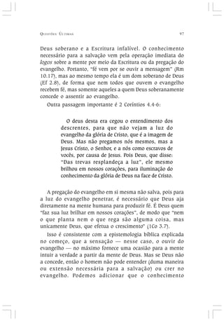 QUESTÕES ÚLTIMAS 97
Deus soberano e a Escritura infalível. O conhecimento
necessário para a salvação vem pela operação imediata do
logos sobre a mente por meio da Escritura ou da pregação do
evangelho. Portanto, “fé vem por se ouvir a mensagem” (Rm
10.17), mas ao mesmo tempo ela é um dom soberano de Deus
(Ef 2.8), de forma que nem todos que ouvem o evangelho
recebem fé, mas somente aqueles a quem Deus soberanamente
concede o assentir ao evangelho.
Outra passagem importante é 2 Coríntios 4.4-6:
O deus desta era cegou o entendimento dos
descrentes, para que não vejam a luz do
evangelho da glória de Cristo, que é a imagem de
Deus. Mas não pregamos nós mesmos, mas a
Jesus Cristo, o Senhor, e a nós como escravos de
vocês, por causa de Jesus. Pois Deus, que disse:
“Das trevas resplandeça a luz”, ele mesmo
brilhou em nossos corações, para iluminação do
conhecimento da glória de Deus na face de Cristo.
A pregação do evangelho em si mesma não salva, pois para
a luz do evangelho penetrar, é necessário que Deus aja
diretamente na mente humana para produzir fé. É Deus quem
“faz sua luz brilhar em nossos corações”, de modo que “nem
o que planta nem o que rega são alguma coisa, mas
unicamente Deus, que efetua o crescimento” (1Co 3.7).
Isso é consistente com a epistemologia bíblica explicada
no começo, que a sensação — nesse caso, o ouvir do
evangelho — no máximo fornece uma ocasião para a mente
intuir a verdade a partir da mente de Deus. Mas se Deus não
a concede, então o homem não pode entender (duma maneira
ou extensão necessária para a salvação) ou crer no
evangelho. Podemos adicionar que o conhecimento
 