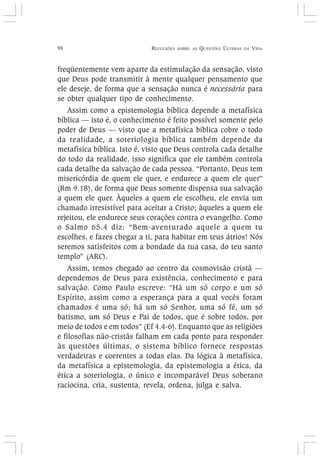 98 REFLEXÕES SOBRE AS QUESTÕES ÚLTIMAS DA VIDA
freqüentemente vem aparte da estimulação da sensação, visto
que Deus pode transmitir à mente qualquer pensamento que
ele deseje, de forma que a sensação nunca é necessária para
se obter qualquer tipo de conhecimento.
Assim como a epistemologia bíblica depende a metafísica
bíblica — isto é, o conhecimento é feito possível somente pelo
poder de Deus — visto que a metafísica bíblica cobre o todo
da realidade, a soteriologia bíblica também depende da
metafísica bíblica. Isto é, visto que Deus controla cada detalhe
do todo da realidade, isso significa que ele também controla
cada detalhe da salvação de cada pessoa. “Portanto, Deus tem
misericórdia de quem ele quer, e endurece a quem ele quer”
(Rm 9.18), de forma que Deus somente dispensa sua salvação
a quem ele quer. Àqueles a quem ele escolheu, ele envia um
chamado irresistível para aceitar a Cristo; àqueles a quem ele
rejeitou, ele endurece seus corações contra o evangelho. Como
o Salmo 65.4 diz: “Bem-aventurado aquele a quem tu
escolhes, e fazes chegar a ti, para habitar em teus átrios! Nós
seremos satisfeitos com a bondade da tua casa, do teu santo
templo” (ARC).
Assim, temos chegado ao centro da cosmovisão cristã —
dependemos de Deus para existência, conhecimento e para
salvação. Como Paulo escreve: “Há um só corpo e um só
Espírito, assim como a esperança para a qual vocês foram
chamados é uma só; há um só Senhor, uma só fé, um só
batismo, um só Deus e Pai de todos, que é sobre todos, por
meio de todos e em todos” (Ef 4.4-6). Enquanto que as religiões
e filosofias não-cristãs falham em cada ponto para responder
às questões últimas, o sistema bíblico fornece respostas
verdadeiras e coerentes a todas elas. Da lógica à metafísica,
da metafísica a epistemologia, da epistemologia a ética, da
ética a soteriologia, o único e incomparável Deus soberano
raciocina, cria, sustenta, revela, ordena, julga e salva.
 
