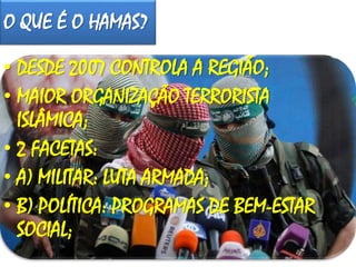 O QUE É O HAMAS?
• DESDE 2007 CONTROLA A REGIÃO;
• MAIOR ORGANIZAÇÃO TERRORISTA
ISLÂMICA;
• 2 FACETAS:
• A) MILITAR: LUTA ARMADA;
• B) POLÍTICA: PROGRAMAS DE BEM-ESTAR
SOCIAL;