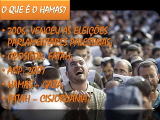 O QUE É O HAMAS?
• 2006: VENCEU AS ELEIÇÕES
PARLAMENTARES PALESTINAS;
• OPOSITOR: FATAH;
• ANP: 2007
• HAMAS – GAZA;
• FATAH – CISJORDÂNIA;