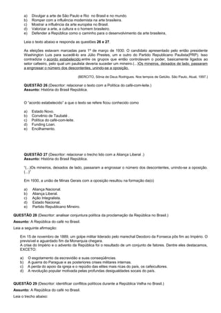 a)     Divulgar a arte de São Paulo e Rio no Brasil e no mundo.
         b)     Romper com a influência modernista na arte brasileira.
         c)     Mostrar a influência da arte européia no Brasil.
         d)     Valorizar a arte, a cultura e o homem brasileiro.
         e)     Defender a República como o caminho para o desenvolvimento da arte brasileira,

         Leia o texto abaixo e responda as questões 26 e 27.

         As eleições estavam marcadas para 1º de março de 1930. O candidato apresentado pelo então presidente
         Washington Luis para sucedê-lo era Júlio Prestes, um e outro do Partido Republicano Paulista(PRP). Isso
         contradizia o acordo estabelecido entre os grupos que então controlavam o poder, basicamente ligados ao
         setor cafeeiro, pelo qual um paulista deveria suceder um mineiro.(...)Os mineiros, deixados de lado, passaram
         a engrossar o número dos descontentes, unindo-se a oposição.

                                              (BERCITO, Sônia de Deus Rodrigues. Nos tempos de Getúlio. São Paulo, Atual, 1997.)

         QUESTÃO 26 (Descritor: relacionar o texto com a Política do café-com-leite.)
         Assunto: História do Brasil República.


         O “acordo estabelecido” a que o texto se refere ficou conhecido como

         a)     Estado Novo.
         b)     Convênio de Taubaté .
         c)     Política do café-com-leite.
         d)     Funding Loan.
         e)     Encilhamento.




         QUESTÃO 27 (Descritor: relacionar o trecho lido com a Aliança Liberal .)
         Assunto: História do Brasil República.

         “(...)Os mineiros, deixados de lado, passaram a engrossar o número dos descontentes, unindo-se a oposição.
         (...)”

         Em 1930, a união de Minas Gerais com a oposição resultou na formação da(o)

         a)     Aliança Nacional.
         b)     Aliança Liberal.
         c)     Ação Integralista.
         d)     Estado Nacional.
         e)     Partido Republicano Mineiro.

QUESTÃO 28 (Descritor: analisar conjuntura política da proclamação da República no Brasil.)
Assunto: A República do café no Brasil.
Leia a seguinte afirmação:

    Em 15 de novembro de 1889, um golpe militar liderado pelo marechal Deodoro da Fonseca pôs fim ao Império. O
    previsível e aguardado fim da Monarquia chegara.
    A crise do Império e o advento da República foi o resultado de um conjunto de fatores. Dentre eles destacamos,
    EXCETO:

    a)        O esgotamento da escravidão e suas conseqüências.
    b)        A guerra do Paraguai e as posteriores crises militares internas.
    c)        A perda do apoio da igreja e o repúdio das elites mais ricas do país, os cafeicultores.
    d)        A revolução popular motivada pelas profundas desigualdades socais do país.


QUESTÃO 29 (Descritor: identificar conflitos políticos durante a República Velha no Brasil.)
Assunto: A República do café no Brasil.
Leia o trecho abaixo:
 