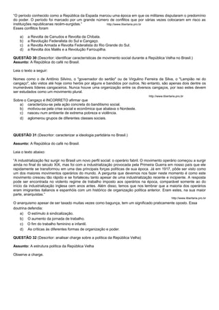 “O período conhecido como a República da Espada marcou uma época em que os militares disputaram o predomínio
do poder. O período foi marcado por um grande número de conflitos que por várias vezes colocaram em risco as
instituições republicanas recém-surgidas.”          http://www.libertaria.pro.br
Esses conflitos foram

    a)   a Revolta de Canudos e Revolta da Chibata.
    b)   a Revolução Federalista do Sul e Cangaço.
    c)   a Revolta Armada e Revolta Federalista do Rio Grande do Sul.
    d)   a Revolta dos Malês e a Revolução Farroupilha.

QUESTÃO 30 (Descritor: identificar características de movimento social durante a República Velha no Brasil.)
Assunto: A República do café no Brasil.

Leia o texto a seguir:

Nomes como o de Antônio Silvino, o "governador do sertão" ou de Virgulino Ferreira da Silva, o "Lampião rei do
cangaço", são vistos até hoje como heróis por alguns e bandidos por outros. No entanto, são apenas dois dentre os
inumeráveis líderes cangaceiros. Nunca houve uma organização entre os diversos cangaços, por isso estes devem
ser estudados como um movimento plural.
                                                                                    http://www.libertaria.pro.br
Sobre o Cangaço é INCORRETO afirmar que
   a) caracterizou-se pela ação concreta do banditismo social.
   b) motivou-se pela crise social e econômica que abalava o Nordeste.
   c) nasceu num ambiente de extrema pobreza e violência.
   d) aglomerou grupos de diferentes classes sociais.



QUESTÃO 31 (Descritor: caracterizar a ideologia partidária no Brasil.)

Assunto: A República do café no Brasil.

Leia o texto abaixo:

“A industrialização fez surgir no Brasil um novo perfil social: o operário fabril. O movimento operário começou a surgir
ainda no final do século XIX, mas foi com a industrialização provocada pela Primeira Guerra em nosso país que ele
rapidamente se transformou em uma das principais forças políticas de sua época. Já em 1917, pôde ser visto como
um dos maiores movimentos operários do mundo. A pergunta que devemos nos fazer neste momento é como este
movimento cresceu tão rápido e se fortaleceu tanto apesar de uma industrialização recente e incipiente. A resposta
pode ser encontrada no violento regime de trabalho imposto aos operários na época, comparável somente ao do
início da industrialização inglesa cem anos antes. Além disso, temos que nos lembrar que a maioria dos operários
eram imigrantes italianos e espanhóis com um histórico de organização política anterior. Eram estes, na sua maior
parte, anarquistas.”
                                                                                                      http://www.libertaria.pro.br
O anarquismo apesar de ser taxado muitas vezes como bagunça, tem um significado praticamente oposto. Essa
doutrina defendia:
   a) O estímulo à sindicalização.
   b) O aumento da jornada de trabalho.
   c) O fim do trabalho feminino e infantil.
   d) As críticas às diferentes formas de organização e poder.

QUESTÃO 32 (Descritor: analisar charge sobre a política da República Velha)

Assunto: A estrutura política da República Velha

Observe a charge.
 