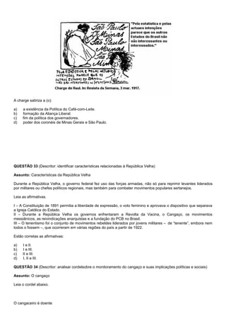 A charge satiriza a (o):

a)   a existência da Política do Café-com-Leite.
b)   formação da Aliança Liberal.
c)   fim da política dos governadores.
d)   poder dos coronéis de Minas Gerais e São Paulo.




QUESTÃO 33 (Descritor: identificar características relacionadas à República Velha)

Assunto: Características da República Velha

Durante a República Velha, o governo federal fez uso das forças armadas, não só para reprimir levantes liderados
por militares ou chefes políticos regionais, mas também para combater movimentos populares sertanejos.

Leia as afirmativas.

I – A Constituição de 1891 permitia a liberdade de expressão, o voto feminino e aprovava o dispositivo que separava
a Igreja Católica do Estado.
II – Durante a República Velha os governos enfrentaram a Revolta da Vacina, o Cangaço, os movimentos
messiânicos, as reivindicações anarquistas e a fundação do PCB no Brasil.
III – O tenentismo foi o conjunto de movimentos rebeldes liderados por jovens militares – de “tenente”, embora nem
todos o fossem –, que ocorreram em várias regiões do país a partir de 1922.

Estão corretas as afirmativas:

a)   I e II.
b)   I e III.
c)   II e III.
d)   I, II e III.

QUESTÃO 34 (Descritor: analisar cordelsobre o monitoramento do cangaço e suas implicações políticas e sociais)

Assunto: O cangaço

Leia o cordel abaixo.



O cangaceiro é doente
 