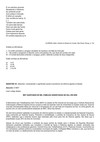 É um indivíduo anormal
Recebendo a influência
Do ambiente social
Com justiça e instrução
É difícil um Lampião
Cair na trilha do mal (p. 2).
[...]
Também não está direito
Ter pena dele demais
Dizer que eles são heróis
Como muita gente faz
Cadeia para esta gente
Com tratamento decente
Em prisões especiais.(p.3)



                                                    (CURRAN, Mark. História do Brasil em Cordel. São Paulo: Edusp. p. 74)

Analise as afirmativas.

I – O cordel considera o cangaço resultado da injustiça e da falta de instrução.
II – No cordel o cangaceiro é descrito como uma pessoa má, que deve ser punida com rigor.
III – O Cordel demonstra entender o cangaço, porém, defende a prisão de seus integrantes.

Estão corretas as afirmativas

a)   I e II.
b)   I e III.
c)   II e III.
d)   I, II e III.




QUESTÃO 35 (Descritor: compreender o significado social e econômico da reforma agrária no Brasil)

Assunto: O MST

Leia o artigo abaixo.

                          MST QUER MAIS DE MIL FAMÍLIAS ASSENTADAS NO SUL EM 2006



O Movimento dos Trabalhadores Sem Terra (MST) no estado do Rio Grande do Sul exige que o Instituto Nacional de
Colonização e Reforma Agrária (Incra) cumpra a meta de assentar mais de mil famílias no Estado neste ano. Essa foi
uma das reivindicações feitas por cerca de 2 mil pessoas em um ato hoje em Coqueiros do Sul, no norte gaúcho, de
acordo com um dos coordenadores estaduais do MST, Silvio dos Santos.

Os sem-terra pediram agilidade no processo de reforma agrária no estado e a desapropriação da fazenda Coqueiros,
mais conhecida por fazenda Guerra. Presente à manifestação, o prefeito de Coqueiros do Sul, Acácio de Souza
(PDT), defendeu que a fazenda Guerra seja vistoriada pelo Incra para fins de reforma agrária. Ele disse que a
propriedade ocupa 30% da área do município.

Apesar da chuva que transferiu o protesto da praça central da cidade para o Ginásio de Esportes Municipal,
estiveram presentes entidades que compõem o Comitê de Apoio à Reforma Agrária no estado, sindicatos dos
metalúrgicos e dos professores gaúchos, Central Única dos Trabalhadores (CUT), Pastorais Sociais, movimentos da
Via Campesina, partidos políticos e autoridades municipais da região. A Brigada Militar monitorou o ato, que terminou
no meio da tarde, e o deslocamento de ônibus de acampamentos na região.
 