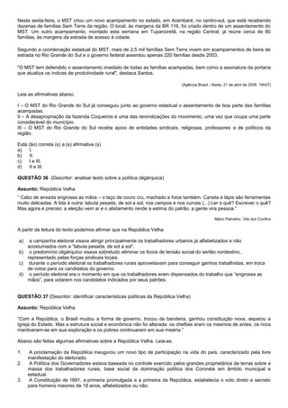 Nesta sexta-feira, o MST criou um novo acampamento no estado, em Arambaré, no centro-sul, que está recebendo
dezenas de famílias Sem Terra da região. O local, às margens da BR 116, foi criado dentro de um assentamento do
MST. Um outro acampamento, montado esta semana em Tupanciretã, na região Central, já reúne cerca de 80
famílias, às margens da estrada de acesso à cidade.

Segundo a coordenação estadual do MST, mais de 2,5 mil famílias Sem Terra vivem em acampamentos de beira de
estrada no Rio Grande do Sul e o governo federal assentou apenas 220 famílias desde 2003.

"O MST tem defendido o assentamento imediato de todas as famílias acampadas, bem como a assinatura da portaria
que atualiza os índices de produtividade rural", destaca Santos.

                                                                             (Agência Brasil - Sexta, 21 de abril de 2006, 19h07)

Leia as afirmativas abaixo.

I – O MST do Rio Grande do Sul já conseguiu junto ao governo estadual o assentamento de boa parte das famílias
acampadas.
II – A desapropriação da fazenda Coqueiros é uma das reivindicações do movimento, uma vez que ocupa uma parte
considerável do município.
III – O MST do Rio Grande do Sul recebe apoio de entidades sindicais, religiosas, professores e de políticos da
região.

Está (ão) correta (s) a (s) afirmativa (s)
a)    I.
b)    II.
c)   I e III.
d)    II e III.

QUESTÃO 36 (Descritor: analisar texto sobre a política oligárquica)

Assunto: República Velha
“ Cabo de enxada engrossa as mãos – o laço de couro cru, machado e foice também. Caneta e lápis são ferramentas
muito delicadas. A lida é outra: labuta pesada, de sol a sol, nos campos e nos currais (...) Ler o quê? Escrever o quê?
Mas agora é preciso: a eleição vem aí e o alistamento rende a estima do patrão, a gente vira pessoa.”

                                                                                                Mário Palmério. Vila dos Confins

A partir da leitura do texto podemos afirmar que na República Velha

a)  a campanha eleitoral visava atingir principalmente os trabalhadores urbanos já alfabetizados e não
   acostumados com a “labuta pesada, de sol a sol”.
b) o predomínio oligárquico visava sobretudo eliminar os focos de tensão social do sertão nordestino,
   representado pelas forças sindicais locais.
c) durante o período eleitoral os trabalhadores rurais aproveitavam para conseguir ganhos trabalhistas, em troca
   de votos para os candidatos do governo.
d) o período eleitoral era o momento em que os trabalhadores eram dispensados do trabalho que “engrossa as
   mãos”, para votarem nos candidatos indicados por seus patrões.


QUESTÃO 37 (Descritor: identificar características políticas da República Velha)

Assunto: República Velha

“Com a República, o Brasil mudou a forma de governo, trocou de bandeira, ganhou constituição nova, separou a
Igreja do Estado. Mas a estrutura social e econômica não foi alterada: os chefões eram os mesmos de antes, os ricos
mantiveram-se em sua exploração e os pobres continuaram em sua miséria.”

Abaixo são feitas algumas afirmativas sobre a República Velha. Leia-as.

1.    A proclamação da República inaugurou um novo tipo de participação na vida do país, caracterizado pela livre
     manifestação do eleitorado.
2.    A Política dos Governadores estava baseada no controle exercido pelos grandes proprietários de terras sobre a
     massa dos trabalhadores rurais, base social da dominação política dos Coronéis em âmbito municipal e
     estadual.
3.    A Constituição de 1891, a primeira promulgada e a primeira da República, estabelecia o voto direto e secreto
     para homens maiores de 18 anos, alfabetizados ou não.
 