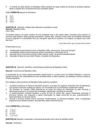 4.    O controle do poder político na República Velha resultava em larga medida do controle do processo eleitoral,
     desde a votação até o reconhecimento dos candidatos eleitos.

Estão CORRETAS apenas as afirmativas

a)   1e 3
b)   2e4
c)   1 e 2.
d)   3 e 4.


QUESTÃO 38 (Descritor: analisar texto referente ao banditismo social)
Assunto: República Velha
Leia o texto.

"O bandido social é, em geral, membro de uma sociedade rural e, por razões várias, encarado como proscrito ou
criminoso pelo Estado e pelos grandes proprietários. Apesar disso, continua a fazer parte da sociedade camponesa
de que é originário e é considerado herói por sua gente, seja ele um justiceiro, um vingador, ou alguém que rouba
dos ricos."
                                                                        Carlos Alberto Dória, saga. A grande história do Brasil

O texto trata de uma

a)   manifestação social presente durante a República Velha, denominada Guerra de Canudos.
b)   manifestação política encaminhada pelo governo republicano, a Revolução de 30.
c)   descrição de um movimento social de caráter violento, porém, de grande aceitação popular.
d)   descrição da figura de Luiz Carlos Prestes, o Cavaleiro da Esperança.




QUESTÃO 39 (Descritor: identificar características econômicas da República Velha)

Assunto: A economia da República Velha

A constituição de um núcleo agrário-exportador predominante é o grande marco da História Brasileira, a partir de
meados do século XIX, sobressaindo-se como atividade básica a cultura cafeeira, cujo destaque continuou durante a
Primeira República.

Com relação à vida econômica da República Velha podemos considerar

1.    A política econômica do Governo Provisório propiciou uma febre de negócios conhecida como Encilhamento,
     com grande movimento na Bolsa de Valores, em uma tentativa de se industrializar rapidamente o Brasil.
2.    No Convênio de Taubaté (1906) definiram-se as bases da política de valorização do café, firmando a
     intervenção do governo na compra dos excedentes, objetivando o equilíbrio do mercado.
3.    O desenvolvimento industrial brasileiro, a partir do final do século XIX, esteve intimamente associado à
     economia cafeeira, aos imigrantes à rápida urbanização na região Centro-Sul do país, proporcionando o
     desenvolvimento do mercado interno.
4.    Durante a Primeira Grande Guerra ocorreram transformações na economia brasileira, como a substituição
     progressiva dos capitais europeus, aqui aplicados, pelos norte-americanos.


Estão CORRETAS as afirmativas

a)   1, 2 e 3.
b)   1, 3 e 4.
c)   2, 3 e 4.
d)   1, 2, 3, e 4.

QUESTÃO 40 (Descritor: caracterizar o movimento tenentista como crítico da república velha)

Assunto: Tenentismo
 