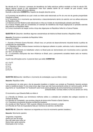 Na década de 20, inicia-se o processo de decadência da Velha estrutura política montada no final do século XIX.
Alguns setores sociais já não agüentavam mais ficar calados diante de um modelo de país arcaico, ainda
privilegiando as velhas estruturas agrárias.
Assinale a alternativa CORRETA a respeito da situação descrita acima.

a) O processo de decadência ao qual o texto se refere está relacionado ao fim de uma era de grande prosperidade
industrial no Brasil.
b) O Tenentismo foi o movimento que demonstrou o descontentamento dentro do exército com as velhas estruturas
da República Velha.
c) A Semana de Arte Moderna está relacionada à crítica ao modelo de industrialização adotado pelo Brasil.
d) A Coluna Prestes pode ser considerada um exemplo de resistência das forças oligárquicas à opressão exercida
pelo exército na República Velha.
e) O único movimento de reação contra a força das oligarquias na República Velha foi a Coluna Prestes.


QUESTÃO 41 (Descritor: identificar algumas características da história do Brasil durante a República Velha)

Assunto: Economia e sociedade da República Velha
Leia as afirmações.

I – Durante a Primeira Guerra Mundial, o Brasil viveu um período de desenvolvimento industrial devido à política de
substituição de importações.
II – A República Velha, embora tivesse membros da oligarquia cafeeira no poder, estimulou muito o desenvolvimento
industrial no Brasil.
III – O descontentamento do trabalhador urbano no Brasil pode ser demonstrado com movimentos como o grevista
em 1917, em São Paulo.
IV – O movimento anarquista não teve influência no Brasil, pois o pensamento socialista desde cedo se mostrou
dominante.

A partir das afirmações acima é possível dizer que estão CORRETAS:

a) I, II e IV.
b) I e IV.
c) I e II.
d) I e III.
e) III e IV.



QUESTÃO 42(Descritor: identificar o movimento de contestação a que se refere o texto)

Assunto: República Velha

“se apoderaram da noite para o dia da esquadra brasileira e impõem sua vontade ao Presidente, fazendo pontaria
sobre a residência deste. É uma coisa única; algo iníquo que não havia acontecido ainda em nenhuma parte. Já têm
argumento os "vaudevilistas" do "boulevard" para novas cenas grotescas de pronunciamentos sul-americanos".
                                                        (Edwards Bello. Cronista chileno no Rio de Janeiro em 1910)

O movimento a que Edwards Bello se refere é:

a) a Revolta da Chibata, que reivindicava melhores soldos e a abolição por completo dos castigos corporais na
marinha do Brasil.
b) a Revolta do Contestado, que envolveu disputa de terras entre Paraná e Santa Catarina.
c) o Tenentismo envolvendo tenentes da Marinha brasileira.
d) a revolta em São Paulo em 1924, quando militares do exército tomaram a cidade.
e) A Revolta do Forte de Copacabana feita por membros do exército e da Marinha.

QUESTÃO 43 (Descritor: relacionar os imigrantes ao início do movimento operário brasileiro.)

Assunto: Movimento operário

“Imigrantes, Imigrantes
Gente que veio de longe
Que não sabe para onde vai
Gente triste, gente estranha.
Estampada a dor na face,
 