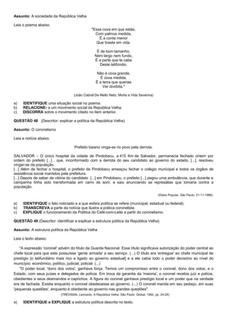 Assunto: A sociedade da República Velha

Leia o poema abaixo.
                                                "Essa cova em que estás,
                                                  Com palmos medida,
                                                    É a conta menor
                                                   Que tiraste em vida.

                                                   É de bom tamanho,
                                                  Nem largo nem fundo,
                                                  É a parte que te cabe
                                                    Deste latifúndio.

                                                   Não é cova grande,
                                                      É cova medida,
                                                   É a terra que querias
                                                       Ver dividida."

                                   (João Cabral De Mello Neto, Morte e Vida Severina)

a)   IDENTIFIQUE uma situação social no poema.
b)   RELACIONE- a um movimento social da República Velha.
c)   DISCORRA sobre o movimento citado no item anterior.

QUESTÃO 48 (Descritor: explicar a política da República Velha)

Assunto: O coronelismo

Leia a notícia abaixo.

                                    Prefeito baiano vinga-se no povo pela derrota.

SALVADOR – O único hospital da cidade de Pindobacu, a 415 Km de Salvador, permanecia fechado ontem por
ordem do prefeito [...] , que, inconformado com a derrota do seu candidato ao governo do estado, [...], resolveu
vingar-se da população.
[...] Além de fechar o hospital, o prefeito de Pindobacu ameaçou fechar o colégio municipal e todos os órgãos de
assistência social mantidos pela prefeitura.
[...] Depois de saber da vitória do candidato [...] em Pindobacu, o prefeito [...] pegou uma ambulância, que durante a
campanha tinha sido transformada em carro de som, e saiu anunciando as represálias que tomaria contra a
população.

                                                                                              (Diário Popular, São Paulo, 21-11-1986).

a)   IDENTIFIQUE o fato noticiado e a que esfera política se refere (municipal, estadual ou federal).
b)   TRANSCREVA a parte da notícia que ilustra a prática coronelista.
c)   EXPLIQUE o funcionamento da Política do Café-com-Leite a partir do coronelismo.

QUESTÃO 49 (Descritor: identificar e explicar a estrutura política da República Velha)

Assunto: A estrutura política da República Velha

Leia o texto abaixo.

   ''A expressão 'coronel' advém do título da Guarda Nacional. Esse título significava autorização do poder central ao
chefe local para que este possuísse 'gente armada' a seu serviço. (...) O título era 'entregue' ao chefe municipal de
prestígio [o latifundiário mais rico e ligado ao governo estadual] e a ele cabia todo o poder decisório ao nível do
município: econômico, político, judicial, policial. (...)
   "O poder local, 'dono dos votos', ganhava força. Temos um compromisso entre o coronel, dono dos votos, e o
Estado, com seus juízes e delegados de polícia. Em troca da garantia da 'maioria', o coronel recebia juiz e polícia,
obedientes a seus desmandos e caprichos. A figura do coronel ganhava prestígio local e um poder que na verdade
era de fachada. Existia enquanto o coronel obedecesse ao governo. (...) O coronel manda em seu pedaço, em suas
'pequenas questões', enquanto é obediente ao governo nas grandes questões".
                           (TREVISAN, Leonardo. A República Velha. São Paulo: Global, 1982. pp. 24-26)

a)   IDENTIFIQUE e EXPLIQUE a estrutura política descrita no texto.
 