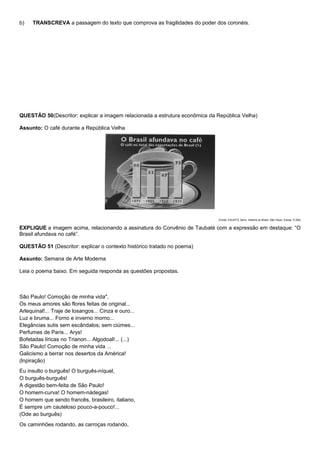 b)   TRANSCREVA a passagem do texto que comprova as fragilidades do poder dos coronéis.




QUESTÃO 50(Descritor: explicar a imagem relacionada a estrutura econômica da República Velha)

Assunto: O café durante a República Velha




                                                                             (Fonte: FAUSTO, Boris. História do Brasil. São Paulo: Edusp. P.292)


EXPLIQUE a imagem acima, relacionando a assinatura do Convênio de Taubaté com a expressão em destaque: “O
Brasil afundava no café”.

QUESTÃO 51 (Descritor: explicar o contexto histórico tratado no poema)

Assunto: Semana de Arte Moderna

Leia o poema baixo. Em seguida responda as questões propostas.



São Paulo! Comoção de minha vida",
Os meus amores são flores feitas de original...
Arlequinal!... Traje de losangos... Cinza e ouro...
Luz e bruma... Forno e inverno morno...
Elegâncias sutis sem escândalos; sem ciúmes...
Perfumes de Paris... Arys!
Bofetadas líricas no Trianon... Algodoal!... (...)
São Paulo! Comoção de minha vida ...
Galicismo a berrar nos desertos da América!
(lnpiração)
Eu insulto o burguês! O burguês-níquel,
O burguês-burguês!
A digestão bem-feita de São Paulo!
O homem-curva! O homem-nádegas!
O homem que sendo francês, brasileiro, italiano,
É sempre um cauteloso pouco-a-pouco!...
(Ode ao burguês)
Os caminhões rodando, as carroças rodando,
 