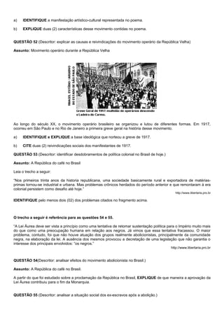 a)   IDENTIFIQUE a manifestação artístico-cultural representada no poema.

b)   EXPLIQUE duas (2) características desse movimento contidas no poema.


QUESTÃO 52 (Descritor: explicar as causas e reivindicações do movimento operário da República Velha)

Assunto: Movimento operário durante a República Velha




Ao longo do século XX, o movimento operário brasileiro se organizou e lutou de diferentes formas. Em 1917,
ocorreu em São Paulo e no Rio de Janeiro a primeira greve geral na história desse movimento.

a)   IDENTIFIQUE e EXPLIQUE a base ideológica que norteou a greve de 1917.

b)   CITE duas (2) reivindicações sociais dos manifestantes de 1917.

QUESTÃO 53 (Descritor: identificar desdobramentos de política colonial no Brasil de hoje.)

Assunto: A República do café no Brasil

Leia o trecho a seguir:

“Nos primeiros trinta anos da historia republicana, uma sociedade basicamente rural e exportadora de matérias-
primas tornou-se industrial e urbana. Mas problemas crônicos herdados do período anterior e que remontaram à era
colonial persistem como desafio até hoje.”
                                                                                                http://www.libertaria.pro.br

IDENTIFIQUE pelo menos dois (02) dos problemas citados no fragmento acima.



O trecho a seguir é referência para as questões 54 e 55.

“A Lei Áurea deve ser vista a princípio como uma tentativa de retomar sustentação política para o Império muito mais
do que como uma preocupação humana em relação aos negros. Já vimos que essa tentativa fracassou. O maior
problema, contudo, foi que não houve atuação dos grupos realmente abolicionistas, principalmente da comunidade
negra, na elaboração da lei. A ausência dos mesmos provocou a decretação de uma legislação que não garantia o
interesse dos principais envolvidos: “os negros.”
                                                                                             http://www.libertaria.pro.br


QUESTÃO 54(Descritor: analisar efeitos do movimento abolicionista no Brasil.)

Assunto: A República do café no Brasil.

A partir do que foi estudado sobre a proclamação da República no Brasil, EXPLIQUE de que maneira a aprovação da
Lei Áurea contribuiu para o fim da Monarquia.


QUESTÃO 55 (Descritor: analisar a situação social dos ex-escravos após a abolição.)
 