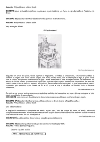 Assunto: A República do café no Brasil.

COMENTE sobre a situação social dos negros após a decretação da Lei Áurea e a proclamação da República no
Brasil.


QUESTÃO 56 (Descritor: identificar desdobramentos políticos do Encilhamento.)

Assunto: A República do café no Brasil.

Veja a imagem abaixo:

                                                 “O Encilhamento”




                                                                                                 http://www.libertaria.pro.br



Segundo um jornal da época, "todos jogaram: o negociante, o médico, o jurisconsulto, o funcionário público, o
corretor, o zangão; com pouco pecúlio próprio, com muito pecúlio alheio, com as diferenças do ágio, e quase todos
com a caução dos próprios instrumentos do jogo." Falta acrescentar à lista de especuladores os fazendeiros do
estado do Rio de Janeiro, que influíram à capital para jogar na especulação o dinheiro dos empréstimos. Os anos de
1890 e 1891 foram de loucura, segundo a expressão de um observador estrangeiro, o qual acrescenta ter havido
corretores que obtinham lucros diários de 50 a 100 contos e que a oscilação do câmbio fazia e desfazia
milionários.
                                                                                                 http://www.libertaria.pro.br

Por dois anos, o novo regime pareceu uma autêntica república de banqueiros, em que a lei era enriquecer a todo
custo com dinheiro de especulação.
APRESENTE pelo menos um desdobramento decorrente dessa nova política do encilhamento para o país.

QUESTÃO 57 (Descritor: identificar prática política existente no Brasil durante a República Velha.)
Assunto: A República do café no Brasil.

Leia o trecho abaixo:

A República transformou o camponês em eleitor. A partir dela, para se chegar ao poder, se tornou necessário
conquistar esse eleitorado. A maioria absoluta dos votos do país se encontrava dentro das fazendas ou nos sitiantes e
chacareiros que viviam em sua órbita política.
                                                                                                      http://www.libertaria.pro.br
IDENTIFIQUE a prática política decorrente da situação apresentada acima.


QUESTÃO 58 (Descritor: justificar a redução de votantes no Brasil após 1891.)
Assunto: História do Brasil República.

      Observe o quadro abaixo.

         ANO     PERCENTUAL DE VOTANTES
 