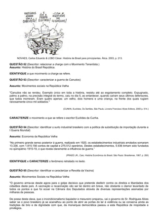 NOVAES, Carlos Eduardo & LOBO César. História de Brasil para principiantes. Ática. 2003, p. 213.

QUESTÃO 62 (Descritor: relacionar a charge com o Movimento Tenentista.)
Assunto: História do Brasil República.

IDENTIFIQUE a que movimento a charge se refere.

QUESTÃO 63 (Descritor: caracterizar a guerra de Canudos)

Assunto: Movimentos sociais na República Velha

"Canudos não se rendeu. Exemplo único em toda a história, resistiu até ao esgotamento completo. Expugnado,
palmo a palmo, na precisão integral do termo, caiu no dia 5, ao entardecer, quando caíram seus últimos defensores,
que todos morreram. Eram quatro apenas: um velho, dois homens e uma criança, na frente dos quais rugiam
raivosamente cinco mil soldados."

                                                (CUNHA, Euclídes, Os Sertões, São Paulo, Livraria Francisco Alves Editora, 2000 p. 514.)



CARACTERIZE o movimento a que se refere o escritor Euclídes da Cunha.


QUESTÃO 64 (Descritor: identificar o surto industrial brasileiro com a política de substituição de importação durante a
I Guerra Mundial)

Assunto: Economia da República Velha

“No primeiro grande senso posterior à guerra, realizado em 1920, os estabelecimentos industriais arrolados somaram
13.336, com 1.815.156 contos de capital e 275.512 operários. Destes estabelecimentos, 5.936 tinham sido fundados
no qüinqüênio 1915-19, o que revela claramente a influência da guerra.”

                                                   (PRADO JR., Caio, História Econômica do Brasil, São Paulo: Brasiliense, 1967, p. 260)

IDENTIFIQUE e CARACTERIZE o fenômeno retratado no texto.


QUESTÃO 65 (Descritor: identificar e caracterizar a Revolta da Vacina)

Assunto: Movimentos Sociais na República Velha

"O governo arma-se desde agora para o golpe decisivo que pretende desferir contra os direitos e liberdades dos
cidadãos deste país. A vacinação e revacinação vão ser lei dentro em breve, não obstante o clamor levantado de
todos os pontos e que foi ecoar na Câmara dos Deputados através de diversas representações assinadas por
milhares de pessoas.

De posse desta clava, que o incondicionalismo bajulador e mesureiro preparou, vai o governo do Sr. Rodrigues Alves
saber se o povo brasileiro já se acanalhou ao ponto de abrir as portas do lar à violência ou se conserva ainda as
tradições de brio e de dignidade com que, da monarquia democrática passou a esta República de iniqüidade e
privilégios.
 