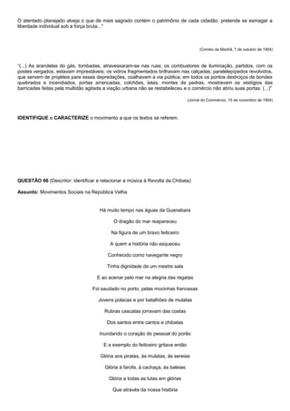 O atentado planejado alveja o que de mais sagrado contém o patrimônio de cada cidadão: pretende se esmagar a
liberdade individual sob a força bruta..."



                                                                                       (Correio da Manhã, 7 de outubro de 1904)



“(...) As arandelas do gás, tombadas, atravessaram-se nas ruas; os combustores de iluminação, partidos, com os
postes vergados, estavam imprestáveis; os vidros fragmentados brilhavam nas calçadas; paralelepípedos revolvidos,
que servem de projéteis para essas depredações, coalhavam a via pública; em todos os pontos destroços de bondes
quebrados e incendiados, portas arrancadas, colchões, latas, montes de pedras, mostravam os vestígios das
barricadas feitas pela multidão agitada a viação urbana não se restabeleceu e o comércio não abriu suas portas. (...)"

                                                                                 (Jornal do Commércio, 15 de novembro de 1904)



IDENTIFIQUE e CARACTERIZE o movimento a que os textos se referem.




QUESTÃO 66 (Descritor: identificar e relacionar a música à Revolta da Chibata)

Assunto: Movimentos Sociais na República Velha


                                     Há muito tempo nas águas da Guanabara

                                            O dragão do mar reapareceu

                                           Na figura de um bravo feiticeiro

                                          A quem a história não esqueceu

                                         Conhecido como navegante negro

                                         Tinha dignidade de um mestre sala

                                    E ao acenar pelo mar na alegria das regatas

                                  Foi saudado no porto, pelas mocinhas francesas

                                     Jovens polacas e por batalhões de mulatas

                                        Rubras cascatas jorravam das costas

                                         Dos santos entre cantos e chibatas

                                     Inundando o coração do pessoal do porão

                                       E a exemplo do feiticeiro gritava então

                                      Glória aos piratas, às mulatas, às sereias

                                        Glória à farofa, à cachaça, às baleias

                                          Glória a todas as lutas em glórias

                                            Que através da nossa história
 