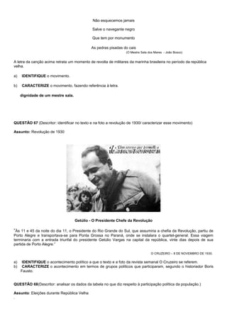 Não esquecemos jamais

                                             Salve o navegante negro

                                             Que tem por monumento

                                             As pedras pisadas do cais
                                                                 (O Mestre Sala dos Mares - João Bosco)


A letra da canção acima retrata um momento de revolta de militares da marinha brasileira no período da república
velha.

a)   IDENTIFIQUE o movimento.

b)   CARACTERIZE o movimento, fazendo referência à letra.

     dignidade de um mestre sala.




QUESTÃO 67 (Descritor: identificar no texto e na foto a revolução de 1930/ caracterizar esse movimento)

Assunto: Revolução de 1930




                                    Getúlio - O Presidente Chefe da Revolução

”Às 11 e 45 da noite do dia 11, o Presidente do Rio Grande do Sul, que assumiria a chefia da Revolução, partiu de
Porto Alegre e transportava-se para Ponta Grossa no Paraná, onde se instalara o quartel-general. Essa viagem
terminaria com a entrada triunfal do presidente Getúlio Vargas na capital da república, vinte dias depois de sua
partida de Porto Alegre.”

                                                                                 O CRUZEIRO – 8 DE NOVEMBRO DE 1930.

a)    IDENTIFIQUE o acontecimento político a que o texto e a foto da revista semanal O Cruzeiro se referem.
b)    CARACTERIZE o acontecimento em termos de grupos políticos que participaram, segundo o historiador Boris
     Fausto.


QUESTÃO 68(Descritor: analisar os dados da tabela no que diz respeito à participação política da população.)

Assunto: Eleições durante República Velha
.
 