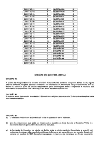 QUESTÃO   01:               A       QUESTÃO    24:         D
                      QUESTÃO   02:               E       QUESTÃO    25:         D
                      QUESTÃO   03:               B       QUESTÃO    26:         C
                      QUESTÃO   04:               C       QUESTÃO    27          B
                      QUESTÃO   05:               D       QUESTÃO    28          D
                      QUESTÃO   06:               B       QUESTÃO    29          C
                      QUESTÃO   07:               D       QUESTÃO    30          D
                      QUESTÃO   08:               C       QUESTÃO    31:         A
                      QUESTÃO   09:               D      QUESTÃO 32:             A
                      QUESTÃO   10:               B      QUESTÃO 33:             C
                      QUESTÃO   11:               C      QUESTÃO 34:             B
                      QUESTÃO   12:               B      QUESTÃO 35:             D
                      QUESTÃO   13:               E      QUESTÃO 36:             D
                      QUESTÃO   14:               D      QUESTÃO 37              B
                      QUESTÃO   15:               B      QUESTÃO 38              C
                      QUESTÃO   16:               D      QUESTÃO 39              D
                      QUESTÃO   17:               B      QUESTÃO 40:             B
                      QUESTÃO   18:               A      QUESTÃO 41              D
                      QUESTÃO   19:               D      QUESTÃO 42              A
                      QUESTÃO   20:               C      QUESTÃO 43              B
                      QUESTÃO   21:               C      QUESTÃO 44              E
                      QUESTÃO   22:               B
                      QUESTÃO   23:               A




                                  GABARITO DAS QUESTÕES ABERTAS

QUESTÃO 45

A Guerra do Paraguai tornou o exército brasileiro mais confiante, ciente de seu poder. Sendo assim, alguns
oficiais tomaram posições políticas contrárias aos interesses da Monarquia. Tal posicionamento leva D.
Pedro II a ameaçar punir os oficiais responsáveis pelas declarações dadas a imprensa. A resposta dos
militares foi o rompimento com a Monarquia e o apoio a questão republicana.


QUESTÃO 46
O texto do aluno deve conter as questões: Republicana, religiosa, escravocrata. O aluno deverá explicar cada
uma dessas questões.




QUESTÃO 47
a) O texto está relacionado a questões do uso e da posse das terras no Brasil.


b)   Um dos movimentos que pode ser relacionado à questão da terra durante a República Velha é o
     movimento liderado por Antônio Conselheiro, Canudos.


c)    A formação de Canudos, no interior da Bahia, onde o místico Antônio Conselheiro e seus 25 mil
     sertanejos derrotaram três expedições militares do Governo, até sucumbirem a um exército de sete mil
     homens em outubro de 1897. Conselheiro pregava a restauração da monarquia e o fim do casamento
 