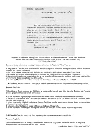 Telegrama do presidente da República Epitácio Pessoa ao presidente de Minas Gerais, Artur Bernardes,
             comunicando a eclosão do movimento militar na capital federal, 1922. Rio de Janeiro (RJ).
                                          (CPDOC/ RS 1922.07.05/1)

O documento faz referência a um dos principais movimentos da República Velha. Trata-se:

a) da guerra de Canudos, que levou milhares de soldados para o interior da Bahia para acabar com os revoltosos
liderados por Antônio Conselheiro.
b) da Coluna Prestes, que andou mais de 25000 Km pelo interior do Brasil criticando a República Velha.
c) da Revolta do Forte de Copacabana, que foi o conflito que iniciou o movimento chamado Tenentismo.
d) do movimento modernista, responsável não só por uma alteração dos padrões estéticos tradicionais, mas também
um movimento de contestação da República Velha.
e) do início do Movimento Tenentista com a revolta de militares paulistas em São Paulo, em 1922.

QUESTÃO 05 (Descritor: analisar a participação da elite agrária e dos militares no processo do Golpe Republicano.)

Assunto: República

A República no Brasil começou em 1889 com a proclamação liderada pelo líder Marechal Deodoro da Fonseca.
Sobre o golpe republicano é correto afirmar que:

a) foi um movimento organizado por membros da elite militar sem a adesão de outros setores da sociedade.
b) foi um movimento que teve como principal objetivo aumentar o poder da nobreza imperial, visto que foram
mantidos seus privilégios.
c) foi um movimento voltado à implantação de uma República popular que procurou integrar todos os membros da
sociedade de forma harmônica.
d) foi um movimento liderado pelos militares apoiado da elite agrária.
e) foi um movimento liderado pela elite agrária cafeeira que conduziu sozinha todo o processo republicano.



QUESTÃO 06 (Descritor: relacionar duas lideranças dos camponeses de períodos distintos.)

Assunto: República

"Antônio Conselheiro não se entregou nem foi morto pelas tropas do governo. Morreu de diarréia. A burguesia
amarela quando falo que vou fazer uma nova Canudos."
                                                                      (José Rainha do MST, Veja, junho de 2003.”)
 