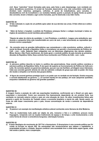 civil. Seus “exércitos” foram formados pela seca, pela fome e pelo desemprego, num nordeste em
     plena decadência econômica. O arraial de Canudos desenvolveu uma vida comunitária onde todos
     dividiam tudo: rebanhos, pastagens, colheitas. A perda de trabalhadores, para canudos, a
     desobediência civil de Conselheiro e as verdades faladas quanto a posição da Igreja frente ao poder
     dos coronéis, levam o Estado a agir contra Canudos, que foi destruída e seu líder morto.



QUESTÃO 48
a) O fato noticiado é a ação de um prefeito após saber de sua derrota nas urnas. O fato refere-se à esfera
   municipal.


b)   “Além de fechar o hospital, o prefeito de Pindobacu ameaçou fechar o colégio municipal e todos os
     órgãos de assistência social mantidos pela prefeitura.”


     “Depois de saber da vitória do candidato [...] em Pindobacu, o prefeito [...] pegou uma ambulância, que
     durante a campanha tinha sido transformada em carro de som, e saiu anunciando as represálias que
     tomaria contra a população.”


c)    Os coronéis eram os grandes latifundiários que comandavam a vida econômica, política, cultural e
     social do Brasil. Durante a República Velha o coronelismo vai permitir o funcionamento da Política do
     Café - com - Leite. Sabendo fazer coligações com as lideranças oligárquicas dos demais estados,
     Minas Gerais e São Paulo mantiveram, de modo geral, o controle político do país durante as primeiras
     décadas da República Velha. Esse controle ficou conhecido com Política do Café - com - Leite.



QUESTÃO 49
a) A estrutura política descrita no texto é a política dos governadores. Esse acordo político coordena a
   estrutura política da República Velha. É ela quem dá suporte ao funcionamento da Política do Café-com-
   Leite. Os coronéis apóiam os governos estaduais, que por sua vez facilitam, privilegiam seus interesses.
   Cabe aos coronéis garantir através do voto de cabresto a eleição do grupo que está no poder. Em troca
   ele recebe a simpatia e os favores dos grupos eleitos.

b)   A figura do coronel ganhava prestígio local e um poder que na verdade era de fachada. Existia enquanto
     o coronel obedecesse ao governo. (...) O coronel manda em seu pedaço, em suas 'pequenas questões',
     enquanto é obediente ao governo nas grandes questões".




QUESTÃO 50
A imagem ilustra a posição do café nas exportações brasileiras, confirmando ser o Brasil um país agro-
exportador e monocultor. Como sua economia fica basicamente dependente de um produto forte, sua
oscilação no mercado externo coloca o país em uma situação de risco. Os altos investimentos feitos pelo
governo a partir do Convênio de Taubaté coloca a economia brasileira a mercê do café. Sendo assim, ao
invés do café trazer crescimento para o país, trouxe concentração de renda e aumento da dependência
externa.

QUESTÃO 51
a) O poema é um exemplo da manifestação artístico-cultural conhecida como Semana da Arte Moderna.

b)    Para os modernistas tudo pode ser objeto da arte, inclusive o feio e o cotidiano; procura novas
     linguagens, rompendo com as noções tradicionais de espaço e de tempo; a arte revolucionária; a arte
     como forma de chocar a consciência burguesa; valorização humana.


QUESTÃO 52
a) A base ideológica do movimento de 1917 foi o Anarquismo. O Anarquismo é uma corrente política que foi
   criada na Europa no século XIX. Os anarquistas são revolucionários que odeiam o capitalismo, a
   propriedade privada e o Estado. Querem construir uma sociedade livre e onde todos sejam iguais, onde
   não exista o patrão, mas a cooperação.
 