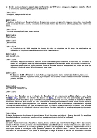 b)   Dentre as reivindicações sociais dos manifestantes de 1917 temos a regulamentação do trabalho infantil
     e feminismo, a diminuição da jornada de trabalho.

QUESTÃO 53
Corrupção, desigualdade social.


QUESTÃO 54
Prejudicou os interesses dos proprietários de escravos porque não garantiu naquele momento a indenização
pelos escravos libertos. Assim, o quadro abolicionista retirou do Império o último grande pilar político de
apoio.

QUESTÃO 55
Continuaram marginalizados na sociedade.

QUESTÃO 56
Alta inflação.

QUESTÃO 57
Coronelismo.

QUESTÃO 58
    A Constituição de 1891, excluía do direito de voto: os menores de 21 anos, os analfabetos, os
    soldados, os religiosos das ordens monásticas e as mulheres

QUESTÃO 59
Voto de cabresto.

QUESTÃO 60
    Durante a República Velha as eleições eram controladas pelos coronéis. O voto não era secreto e o
    eleitor era obrigado a votar de acordo com os interesses dos coronéis. Além do controle do eleitorado ,
    podemos acrescentar os mais variados tipos de fraudes, como a apresentada no texto, em que era
    utilizado o título de quem já havia morrido para votar.


QUESTÃO 61
    Os Estados de SP e MG eram os mais fortes, pois possuíam o maior número de eleitores,maior peso
    econômico, partidos regionais fortes, e poderosos. Desta forma esses Estados dominavam o cenário
    político nacional.



QUESTÃO 62
MOVIMENTO TENENTISTA.

QUESTÃO 63

A Guerra dos Canudos ou a revolução de Canudos foi um movimento político-religioso que durou
de 1896 a 1897, ocorrida no interior do Estado da Bahia. O movimento era comandado por Antonio
Conselheiro, líder messiânico que comandou um grande número de pessoas, vítimas da miséria do Sertão
nordestino. O arraial de Canudos era uma comunidade criada pelo conselheiro onde todos tinham direito a
um pedaço de terra e podiam plantar e criar animais. Canudos foi alvo da crítica dos fazendeiros da região e
considerado pelo governo um foco anti-republicano, por isso o governo reprimiu o vilarejo com ataques
sucessivos. Apesar da resistência heróica, como afirma Euclídes da Cunha, o arraila acabou sendo dizimado.


QUESTÃO 64
Trata-se do aumento do número de indústrias no Brasil durante o período da I Guerra Mundial. Era a política
de substituição de importações que incentivou o desenvolvimento industrial no Brasil.

QUESTÃO 65
Os textos fazem referencia à Revolta da Vacina. Com a tentativa do presidente Rodrigues Alves de sanear a
cidade do Rio de Janeiro, nomeia o médico sanitarista Oswaldo Cruz que iniciou uma campanha para acabar
com a varíola, instituindo a vacinação pública que torna-se obrigatória. A imprensa oposicionista incita a
população contra a vacinação como podemos observar no primeiro texto. Começa um movimento de
resistência e desobediência civil, onde a população se nega a receber a vacina. Os vigilantes sanitários
 