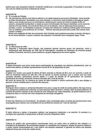 partem para uma campanha violenta, invadindo residências e vacinando a população. O resultado é uma luta
nas ruas da cidade que levou a dezenas de mortes.


QUESTÃO 66
a) É a revolta da Chibata.
b) Os marinheiros sofriam com baixos salários e um rígido esquema que previa chibatadas como punição
   às faltas disciplinares. Revoltados com essa situação, o marinheiro João Candido (o Navegante negro)
   liderou uma revolta que levou os marinheiros a posicionarem navios em frente à cidade do Rio de
   Janeiro, ameaçando bombardear a cidade se suas reivindicações não fossem atendidas, como aumento
   salarial e fim da chibata. Um acordo foi feito com os revoltosos, mas as lideranças foram presas e
   punidas, e assim as chibatadas acabaram. A música faz referência à violência sofrida pelos marinheiros
   com as chibatas como podemos ver na frase: “Rubras cascatas jorravam das costas. Dos santos entre
   cantos e chibata.”
   Existe uma exaltação do líder do movimento João Candido como podemos perceber no trecho: Na figura
   de um bravo feiticeiro. A quem a história não esqueceu. Conhecido como navegante negro. Tinha




QUESTÃO 67
a) É a Revolução de 1930.
b) Segundo o historiador Boris Fausto, não podemos apontar nenhum grupo, em particular, como o
   responsável pela Revolução de 1930. Ela foi heterogênea, resultado de interesses de diversos grupos
   médios (Tenentes), técnicos, jovens políticos e grupos oligárquicos de várias regiões.




QUESTÃO 68
A tabela demonstra que havia muito pouca participação da população nas eleições presidenciais, pois na
maioria dos pleitos, os eleitos representavam menos de 3% da população do país.

QUESTÃO 69
A tabela nos mostra uma queda de óbitos de febre amarela na década de 60 e com um aumento a partir de
1870 se mantendo estável em alta até o fim do século. O mesmo acontece com a varíola, que nas duas
primeiras décadas, apresentava poucos óbitos e a partir da década de 70 apresentava um aumento
significativo de mortes, mantendo números elevados até o final do século.
No início do século XX, os números de casos de febre amarela e varíola continuam alto o que obrigou o
governo a tomar medidas para o controle das doenças.

QUESTÃO 70
Rodrigues Alves nomeou o sanitarista Oswaldo Cruz para o cargo de chefe da saúde pública. Ele logo iniciou
uma campanha sanitária para enfrentar as duas doenças (febre amarela e varíola), além da peste bubônica. O
controle da primeira doença se deu através de uma campanha de mata mosquitos, da peste bubônica com a
compra de ratos e a varíola com uma campanha de vacinação obrigatória.

QUESTÃO 71

O texto faz referência ao Coronelismo. As eleições eram controladas pelos coronéis que pressionavam seus
empregados para votarem nos candidatos de sua preferência através do “voto de cabresto”.


QUESTÃO 72

O texto refere-se a igreja, à burguesia cafeeira, aos pequenos industriais e ao exército. O contexto é a
condição dos operários e camponeses no Brasil, durante a República Velha.


QUESTÃO 73

Trata-se da política dos governadores caracterizada como um pacto entre os políticos dos estados e a
Presidência da República. Os presidentes elegiam os candidatos ao congresso, aliados do governo federal e
o poder central comprometiam-se a não intervir nas eleições estaduais. A garantia da vitória nas eleições
estaduais ficava por conta dos chefes locais.
 