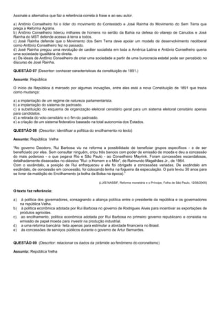 Assinale a alternativa que faz a referência correta à frase e ao seu autor.

a) Antônio Conselheiro foi o líder do movimento do Contestado e José Rainha do Movimento do Sem Terra que
prega a Reforma Agrária.
b) Antônio Conselheiro liderou milhares de homens no sertão da Bahia na defesa do vilarejo de Canudos e José
Rainha do MST defende acesso à terra a todos.
c) José Rainha defende que o Movimento dos Sem Terra deve apoiar um modelo de desenvolvimento neoliberal
como Antônio Conselheiro fez no passado.
d) José Rainha pregou uma revolução de caráter socialista em toda a América Latina e Antônio Conselheiro queria
uma sociedade igualitária de direita.
e) Os ideais de Antônio Conselheiro de criar uma sociedade a partir de uma burocracia estatal pode ser percebido no
discurso de José Rainha.

QUESTÃO 07 (Descritor: conhecer características da constituição de 1891.)

Assunto: República

O início da República é marcado por algumas inovações, entre elas está a nova Constituição de 1891 que trazia
como mudança:

a) a implantação de um regime de natureza parlamentarista.
b) a implantação do sistema de padroado.
c) a substituição do esquema de organização eleitoral censitário geral para um sistema eleitoral censitário apenas
para candidatos.
d) a retirada do voto censitário e o fim do padroado.
e) a criação de um sistema federativo baseado na total autonomia dos Estados.

QUESTÃO 08 (Descritor: identificar a política do encilhamento no texto)

Assunto: República Velha

“No governo Deodoro, Rui Barbosa viu na reforma a possibilidade de beneficiar grupos específicos - e de ser
beneficiado por eles. Sem consultar ninguém, criou três bancos com poder de emissão de moeda e deu a concessão
do mais poderoso - o que pegava Rio e São Paulo - ao Conselheiro Mayrink. Foram concessões escandalosas,
detalhadamente dissecadas no clássico "Rui: o Homem e o Mito", de Raimundo Magalhães Jr., de 1964.
Com o escândalo, a posição de Rui enfraqueceu e ele foi obrigado a concessões variadas. De escândalo em
escândalo, de concessão em concessão, foi colocando lenha na fogueira da especulação. O país levou 30 anos para
se livrar da maldição do Encilhamento (a bolha da Bolsa na época).”

                                                     (LUÍS NASSIF, Reforma monetária e o Príncipe, Folha de São Paulo, 12/06/2005)

O texto faz referência:

a)    à política dos governadores, consagrando a aliança política entre o presidente da república e os governadores
     na república Velha.
b)    à política econômica adotada por Rui Barbosa no governo de Rodrigues Alves para incentivar as exportações de
     produtos agrícolas.
c)   ao encilhamento, política econômica adotada por Rui Barbosa no primeiro governo republicano e consistia na
     emissão de papel moeda para investir na produção industrial.
d)    a uma reforma bancária feita apenas para estimular a atividade financeira no Brasil.
e)    às concessões de serviços públicos durante o governo de Artur Bernardes.


QUESTÃO 09 (Descritor: relacionar os dados da pirâmide ao fenômeno do coronelismo)

Assunto: República Velha
 