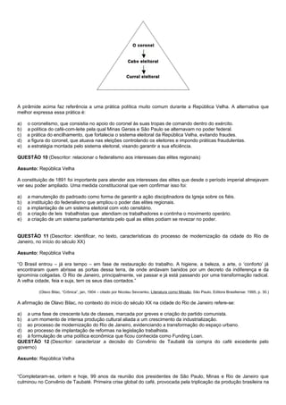 A pirâmide acima faz referência a uma prática política muito comum durante a República Velha. A alternativa que
melhor expressa essa prática é:

a)   o coronelismo, que consistia no apoio do coronel às suas tropas de comando dentro do exército.
b)   a política do café-com-leite pela qual Minas Gerais e São Paulo se alternavam no poder federal.
c)   a prática do encilhamento, que fortalecia o sistema eleitoral da República Velha, evitando fraudes.
d)   a figura do coronel, que atuava nas eleições controlando os eleitores e impondo práticas fraudulentas.
e)   a estratégia montada pelo sistema eleitoral, visando garantir a sua eficiência.

QUESTÃO 10 (Descritor: relacionar o federalismo aos interesses das elites regionais)

Assunto: República Velha

A constituição de 1891 foi importante para atender aos interesses das elites que desde o período imperial almejavam
ver seu poder ampliado. Uma medida constitucional que vem confirmar isso foi:

a)   a manutenção do padroado como forma de garantir a ação disciplinadora da Igreja sobre os fiéis.
b)   a instituição do federalismo que ampliou o poder das elites regionais.
c)   a implantação de um sistema eleitoral com voto censitário.
d)   a criação de leis trabalhistas que atendiam os trabalhadores e continha o movimento operário.
e)   a criação de um sistema parlamentarista pelo qual as elites podiam se revezar no poder.


QUESTÃO 11 (Descritor: identificar, no texto, características do processo de modernização da cidade do Rio de
Janeiro, no início do século XX)

Assunto: República Velha

“O Brasil entrou – já era tempo – em fase de restauração do trabalho. A higiene, a beleza, a arte, o ‘conforto’ já
encontraram quem abrisse as portas dessa terra, de onde andavam banidos por um decreto da indiferença e da
ignomínia coligadas. O Rio de Janeiro, principalmente, vai passar e já está passando por uma transformação radical.
A velha cidade, feia e suja, tem os seus dias contados.”

          (Olavo Bilac, “Crônica”, jan, 1904 – citado por Nicolau Sevcenko, Literatura como Missão, São Paulo, Editora Brasiliense: 1995, p. 30.)

A afirmação de Olavo Bilac, no contexto do início do século XX na cidade do Rio de Janeiro refere-se:

a) a uma fase de crescente luta de classes, marcada por greves e criação do partido comunista.
b) a um momento de intensa produção cultural aliada a um crescimento da industrialização.
c) ao processo de modernização do Rio de Janeiro, evidenciando a transformação do espaço urbano.
d) ao processo de implantação de reformas na legislação trabalhista.
e) à formulação de uma política econômica que ficou conhecida como Funding Loan.
QUESTÃO 12 (Descritor: caracterizar a decisão do Convênio de Taubaté da compra do café excedente pelo
governo)

Assunto: República Velha


“Completaram-se, ontem e hoje, 99 anos da reunião dos presidentes de São Paulo, Minas e Rio de Janeiro que
culminou no Convênio de Taubaté. Primeira crise global do café, provocada pela triplicação da produção brasileira na
 
