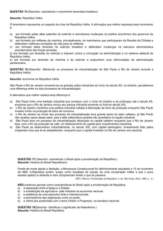 QUESTÃO 15 (Descritor: caracterizar o movimento tenentista brasileiro)

Assunto: República Velha

O tenentismo representa um aspecto da crise da República Velha. A afirmação que melhor expressa esse movimento
é:

a)   era formado pelas altas patentes do exército e reivindicava mudanças na política econômica dos governos da
    República Velha.
b) era formado por militares da marinha, principalmente, os marinheiros que participaram da Revolta da Chibata e
    defendiam melhores condições de vida para os militares.
c) era formado pelos tenentes do exército brasileiro e defendiam mudanças na estrutura administrativa
    previdenciária das forças armadas.
d) era formado por tenentes do exército e lutavam contra a corrupção na administração e no sistema eleitoral da
República Velha.
e) era formado por tenentes da marinha e do exército e propunham uma reformulação da administração
penitenciária.

QUESTÃO 16 (Descritor: diferenciar os processos de industrialização de São Paulo e Rio de Janeiro durante a
República Velha)

Assunto: economia na República Velha

São Paulo e Rio de Janeiro tornaram-se os grandes pólos industriais do início do século XX, no entanto, percebemos
uma diferença entre os dois processos de industrialização.

A alternativa que melhor explica essa diferença é:

a)    São Paulo tinha uma tradição industrial que começou com o início do Império e se prolongou até o século XX,
     enquanto que o Rio de Janeiro iniciou seu parque industrial somente no final do século XIX.
b)    o Rio de Janeiro mantinha uma política industrial voltada à fabricação de bens de produção enquanto São Paulo
     investiu fundo na produção de bens de consumo.
c)    o Rio de Janeiro ao iniciar seu processo de industrialização teve grande apoio do setor cafeeiro, já São Paulo
     não recebeu apoio desse setor, pois a elite cafeicultora paulista não acreditava na opção industrial.
d)    São Paulo teve um processo de industrialização alicerçado no capital cafeeiro enquanto que o Rio de Janeiro
     teve, com o fim da produção de café, um deslocamento do capital para investimentos industriais.
e)    São Paulo se desenvolveu industrialmente, no século XIX, com capital estrangeiro, investimento feito pelos
     imigrantes ricos que lá se estabeleciam, enquanto que o capital investido no Rio de Janeiro era nacional.




       QUESTÃO 17( Descritor: caracterizar o Brasil após a proclamação da República.)
       Assunto: História do Brasil Republicano.

       Ferida de morte desde a Abolição, a Monarquia Constitucional foi definitivamente sepultada a 15 de novembro
       de 1889. A República porém, surgiu como resultado de cúpula, de uma conspiração militar a que o povo
       assistiu apático e distante,m sem compreender direito o que se passava.
                                                      (REY, Marcos. Proclamação da República. 9. ed. São Paulo, Ática. 1999. p . 2.)

       NÃO podemos apontar como características do Brasil após a proclamação da República
       a) a separação entre a Igreja e o Estado.
       b) a substituição da agricultura pela indústria na economia nacional.
       c) a existência de uma executivo forte e intervencionista.
       d) a permanência das oligarquias rurais no poder.
       e) a vitória dos positivistas com o lema Ordem e Progresso, na bandeira nacional.

       QUESTÃO 18(Descritor: identificar o significado de federalismo.)
       Assunto: História do Brasil República.
 