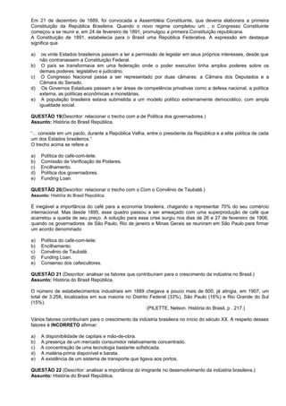 Em 21 de dezembro de 1889, foi convocada a Assembléia Constituinte, que deveria elaborara a primeira
Constituição da República Brasileira. Quando o novo regime completou um , o Congresso Constituinte
começou a se reunir e, em 24 de fevereiro de 1891, promulgou a primeira Constituição republicana.
A Constituição de 1891, estabelecia para o Brasil uma República Federativa. A expressão em destaque
significa que

a)    os vinte Estados brasileiros passam a ter a permissão de legislar em seus próprios interesses, desde que
     não contrariassem a Constituição Federal.
b)    O país se transformava em uma federação onde o poder executivo tinha amplos poderes sobre os
     demais poderes: legislativo e judiciário.
c)    O Congresso Nacional passa a ser representado por duas câmaras: a Câmara dos Deputados e a
     Câmara do Senado.
d)    Os Governos Estaduais passam a ter áreas de competência privativas como a defesa nacional, a política
     externa, as políticas econômicas e monetárias.
e)    A população brasileira estava submetida a um modelo político extremamente democrático, com ampla
     igualdade social.

QUESTÃO 19(Descritor: relacionar o trecho com a de Política dos governadores.)
Assunto: História do Brasil República.

“... consiste em um pacto, durante a República Velha, entre o presidente da República e a elite política de cada
um dos Estados brasileiros.”
O trecho acima se refere a

a)   Política do café-com-leite.
b)   Comissão de Verificação de Poderes.
c)   Encilhamento.
d)   Política dos governadores.
e)   Funding Loan.

QUESTÃO 20(Descritor: relacionar o trecho com o Com o Convênio de Taubaté.)
Assunto: História do Brasil República.

É inegável a importância do café para a economia brasileira, chagando a representar 70% do seu comércio
internacional. Mas desde 1895, esse quadro passou a ser ameaçado com uma superprodução de café que
acarretou a queda de seu preço. A solução para essa crise surgiu nos dias de 26 e 27 de fevereiro de 1906,
quando os governadores de São Paulo, Rio de janeiro e Minas Gerais se reuniram em São Paulo para firmar
um acordo denominado

a)   Política do café-com-leite.
b)   Encilhamento.
c)   Convênio de Taubaté.
d)   Funding Loan.
e)   Consenso dos cafeicultores.

QUESTÃO 21 (Descritor: analisar os fatores que contribuíram para o crescimento da indústria no Brasil.)
Assunto: História do Brasil República.

O número de estabelecimentos industriais em 1889 chegava a pouco mais de 600, já atingia, em 1907, um
total de 3.258, localizados em sua maioria no Distrito Federal (33%), São Paulo (16%) e Rio Grande do Sul
(15%).
                                                      (PILETTE, Nelson. História do Brasil, p . 217.)

Vários fatores contribuíram para o crescimento da indústria brasileira no início do século XX. A respeito desses
fatores é INCORRETO afirmar:

a)   A disponibilidade de capitais e mão-de-obra.
b)   A presença de um mercado consumidor relativamente concentrado.
c)   A concentração de uma tecnologia bastante sofisticada.
d)   A matéria-prima disponível e barata.
e)   A existência de um sistema de transporte que ligava aos portos.

QUESTÃO 22 (Descritor: analisar a importância do imigrante no desenvolvimento da indústria brasileira.)
Assunto: História do Brasil República.
 