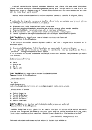 “... Com eles vieram receitas culinárias, inusitadas formas de falar e vestir. Com eles vieram brincadeiras
infantis, canções e até mesmo diferentes maneiras de exercitar a fé. Com eles vieram ofícios e técnicas que
dariam novos rumos às relações sociais da Província. Acima de tudo, com eles vieram sonhos que iam muito
além dos limites de um grande cafezal.”

     (Reviver Raízes. Folheto de exposição histórico-fotográfico. São Paulo: Memorial de Imigrante, 1996.)


A participação dos imigrantes na economia brasileira não se limitou aos cafezais, eles foram de extrema
importância para as nascentes indústrias no país porque

a)   Possuíam muito capital disponível para investir nesse setor.
b)   Criticavam abertamente as idéias comunistas que já faziam parte da cultura operária brasileira.
c)   Possuíam habilidades manuais e técnicas, além da maioria ser alfabetizado.
d)   Defendiam a união entre o capitalismo e o Estado como o caminho para o progresso.
e)   Tinham experiências em organizações sindicais que lutavam pela melhoria da vida operária.

QUESTÃO 23(Descritor: identificar as características do movimento de Canudos.)
Assunto: História do Brasil República.

Um dos principais movimentos rurais na República Velha foi CANUDOS. A respeito desse movimento leia as
afirmativas abaixo.

 I – O movimento foi liderado por Antônio Conselheiro, que era admirador do regime monárquico.
II – A repressão ao movimento de Canudos foi violentíssimo, mas os seguidores de Antônio
Conselheiro     conseguiram derrotar as tropas federais.
III – O movimento de Canudos representou um exemplo de luta contra a miséria e a opressão em que vivia o
povo sertanejo.

Estão corretas as afirmativas

a)   I e III.
b)   Apenas a I.
c)   II e III.
d)   Apenas a III.


QUESTÃO 24(Descritor: relacionar os dados a Revolta da Chibata.)
Assunto: História do Brasil República.

Leia os dados abaixo.

Data: 1910.
Local: Rio de Janeiro.
Motivo: Insatisfação dos marinheiros com os castigos corporais praticados na Armada.

Os dados acima se refere a

a)   Revolta da Vacina.
b)   Revolta do Cangaço.
c)   Revolta de Canudos.
d)   Revolta da Chibata.
e)   Revolta da Armada.

QUESTÃO 25 (Descritor: identificar o principal objetivo da Semana da Arte Moderna.)
Assunto: História do Brasil República.

“ Diversos intelectuais de São Paulo e do Rio, devido à iniciativa do escritor Graça Aranha, resolveram
organizar uma Semana de Arte Moderna, dando ao nosso público a perfeita demonstração do que há em
nosso meio em escultura, pintura, arquitetura, música e literatura do ponto de vista rigorosamente atual.”

                                                           Jornal Paulistano, 22 de janeiro de 1922.

Assinale a alternativa que aponta o principal objetivo da Semana da Arte Moderna.
 