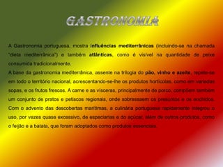 GastronomiaA Gastronomia portuguesa, mostra influências mediterrânicas (incluindo-se na chamada “dieta mediterrânica”) e também atlânticas, como é visível na quantidade de peixe consumida tradicionalmente.A base da gastronomia mediterrânica, assente na trilogia do pão, vinho e azeite, repete-se em todo o território nacional, acrescentando-se-lhe os produtos hortícolas, como em variadas sopas, e os frutos frescos. A carne e as vísceras, principalmente de porco, compõem também um conjunto de pratos e petiscos regionais, onde sobressaem os presuntos e os enchidos. Com o advento das descobertas marítimas, a culinária portuguesa rapidamente integrou o uso, por vezes quase excessivo, de especiarias e do açúcar, além de outros produtos, como o feijão e a batata, que foram adoptados como produtos essenciais. 