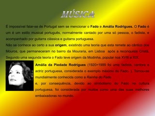 MúsicaÉ impossível falar-se de Portugal sem se mencionar o Fado e Amália Rodrigues. O Fado é um é um estilo musical português, normalmente cantado por uma só pessoa, o fadista, e acompanhado por guitarra clássica e guitarra portuguesa.Não se conhece ao certo a sua origem, existindo uma teoria que esta remete ao cântico dos Mouros, que permaneceram no bairro da Mouraria, em Lisboa  após a reconquista Cristã. Segundo uma segunda teoria o Fado teve origem da Modinha, popular nos XVIII e XIX.Amália da Piedade Rodrigues (1920>1999 foi uma fadista, cantora e actriz portuguesa, considerada o exemplo máximo do Fado. ). Tornou-se mundialmente conhecida como a Rainha do Fadoe, por consequência, devido ao simbolismo do Fado na cultura portuguesa, foi considerada por muitos como uma das suas melhores embaixadoras no mundo.